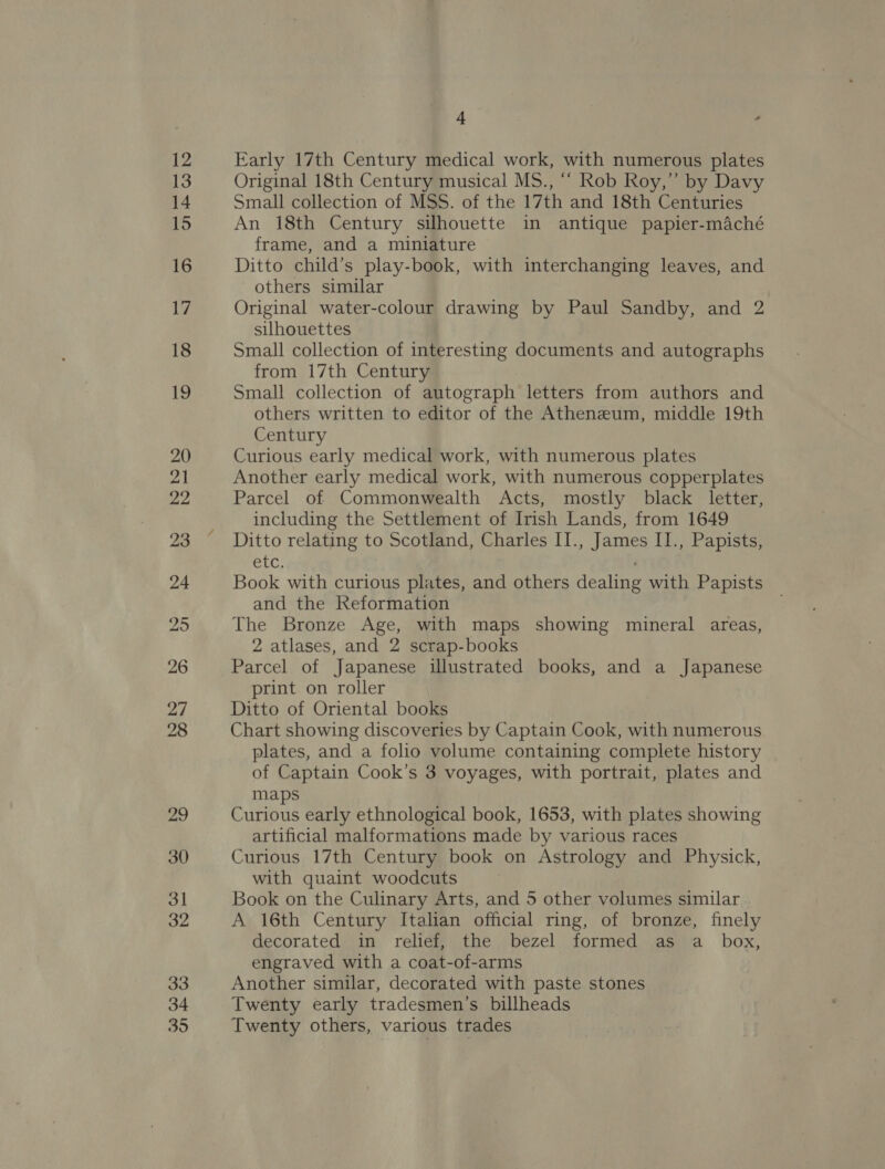 4 , Early 17th Century medical work, with numerous plates Original 18th Century musical MS., “‘ Rob Roy,” by Davy Small collection of MSS. of the 17th and 18th Centuries An 18th Century silhouette in antique papier-maché frame, and a miniature Ditto child’s play-book, with interchanging leaves, and others similar Original water-colour drawing by Paul Sandby, and 2 silhouettes Small collection of interesting documents and autographs from 17th Century Small collection of autograph letters from authors and others written to editor of the Atheneum, middle 19th Century Curious early medical work, with numerous plates Another early medical work, with numerous copperplates Parcel of Commonwealth Acts, mostly black letter, including the Settlement of Irish Lands, from 1649 Ditto relating to Scotland, Charles II., James I1., Papists, PLC, Book with curious plates, and others dealing with Papists and the Reformation The Bronze Age, with maps showing mineral areas, 2 atlases, and 2 scrap-books Parcel of Japanese illustrated books, and a Japanese print on roller Ditto of Oriental books Chart showing discoveries by Captain Cook, with numerous plates, and a folio volume containing complete history of Captain Cook’s 3 voyages, with portrait, plates and maps Curious early ethnological book, 1653, with plates showing artificial malformations made by various races Curious 17th Century book on Astrology and Physick, with quaint woodcuts Book on the Culinary Arts, and 5 other volumes similar A 16th Century Italian official ring, of bronze, finely decorated in relief, the bezel formed as a_ box, engraved with a coat-of-arms Another similar, decorated with paste stones Twenty early tradesmen’s billheads Twenty others, various trades