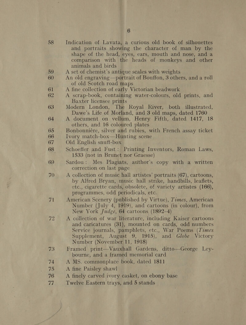 G2 6 and portraits showing the character of man by the shape of the head, eyes, ears, mouth and nose, and a comparison with the heads of monkeys and other animals and birds A set of chemist’s antique scales with weights An old engraving —portrait of Bouffon, 3 others, and a roll of old Scotch road maps A fine collection of early Victorian beadwork A scrap-book, containing water-colours, old prints, and Baxter licensee prints Modern London, The Royal River, both illustrated, Dawe’s Life of Morland, and 3 old maps, dated 1760 A document on vellum, Henry Fifth, dated 1417, 18 others, and 16 coloured plates Bonbonniére, silver and rubies, with French assay ticket Ivory match-box—Hunting scene Old English snuff-box Schoeffer and Fust: Printing Inventors, Roman Laws, 1533 (not in Brunet nor Graesse) Sardou: Mes Plagiats, atithor’s copy with a written correction on last page A collection of music hall artistes’ portraits (67), cartoons, by Alfred Bryan, music hall strike, handbills, leaflets, etc., cigarette cards, obsolete, of variety artistes (166), programmes, odd periodicals, etc. American Scenery (published by Virtue), Tames, American Number (July 4, 1919), and cartoons (in colour), from New York Judge, 64 cartoons (1892-4) A collection of war literature, including Kaiser cartoons and caricatures (31), mounted on cards, odd numbers Service journals, pamphlets, etc., War Poems (77imes Supplement, August 9, 1915), and Globe Victory Number (November 11, 1918) Framed print—Vauxhall Gardens, ditto—George Ley- bourne, and a framed memorial card A MS. commonplace book, dated 1811 A fine Paisley shawl A finely carved ivory casket, on ebony base Twelve Eastern trays, and 5 stands