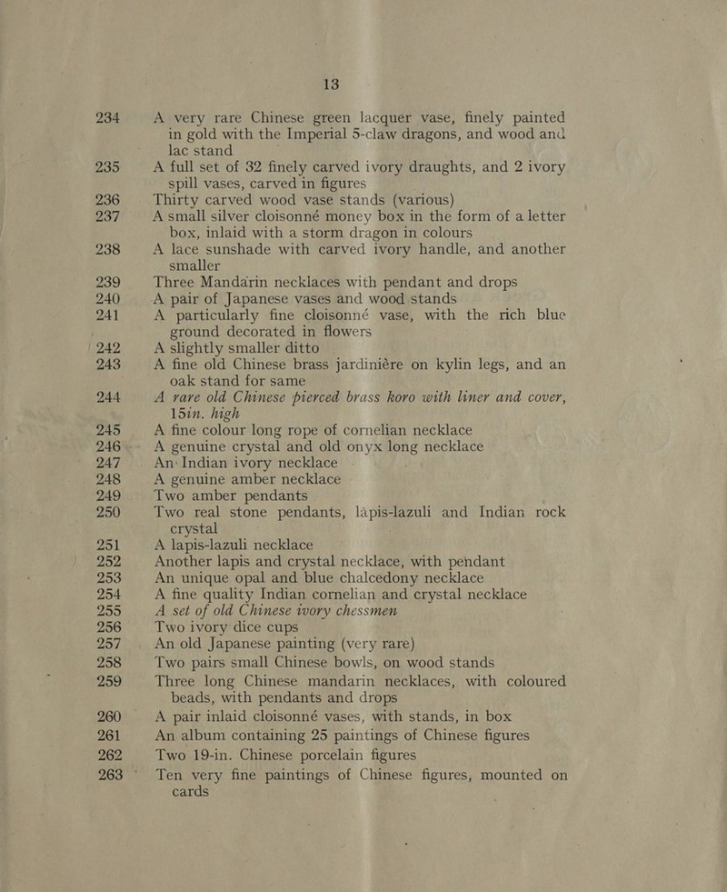 234 235 236 237 238 239 240 241 249 244 245 246 247 248 249 250 251 252 253 254 255 256 257 258 259 260 261 262 13 A very rare Chinese green lacquer vase, finely painted in gold with the Imperial 5-claw dragons, and wood and lac stand A full set of 32 finely carved ivory draughts, and 2 ivory spill vases, carved in figures Thirty carved wood vase stands (various) A small silver cloisonné money box in the form of a letter box, inlaid with a storm dragon in colours A lace sunshade with carved ivory handle, and another smaller Three Mandarin necklaces with pendant and drops A pair of Japanese vases and wood stands A particularly fine cloisonné vase, with the rich blue ground decorated in flowers A slightly smaller ditto A fine old Chinese brass jardiniére on kylin legs, and an oak stand for same A rare old Chinese pierced brass koro with liner and cover, 15in. high A fine colour long rope of cornelian necklace A genuine crystal and old onyx long necklace An: Indian ivory necklace A genuine amber necklace Two amber pendants Two real stone pendants, lapis-lazuli and Indian rock crystal A lapis-lazuli necklace Another lapis and crystal necklace, with pendant An unique opal and blue chalcedony necklace A fine quality Indian cornelian and crystal necklace A set of old Chinese ivory chessmen Two ivory dice cups An old Japanese painting (very rare) Two pairs small Chinese bowls, on wood stands Three long Chinese mandarin necklaces, with coloured beads, with pendants and drops | A pair inlaid cloisonné vases, with stands, in box An album containing 25 paintings of Chinese figures Two 19-in. Chinese porcelain figures Ten very fine paintings of Chinese figures, mounted on cards