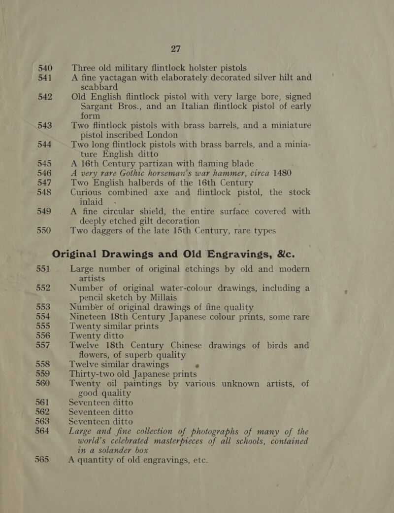 540 Three old military flintlock holster pistols 541 ~~ +A fine yactagan with elaborately decorated silver hilt and scabbard 542 Old English flintlock pistol with very large bore, signed Sargant Bros., and an Italian flintlock pistol of early form 543 Two flintlock pistols with brass barrels, and a miniature pistol inscribed London 544 Two long flintlock pistols with brass barrels, and a minia- ture English ditto 545 A 16th Century partizan with flaming blade 546 A very rare Gothic horseman’s war hammer, circa 1480 547 Two English halberds of the 16th Century 548 Curious combined axe and flintlock pistol, the stock inlaid ; 549 A fine circular shield, the entire surface covered with deeply etched gilt decoration 550 Two daggers of the late 15th Century, rare types Original Drawings and Old Engravings, &amp;c. 551 Large number of original etchings by old and modern artists 992 Number of original water-colour drawings, including a pencil sketch by Millais 553 Number of original drawings of fine quality 554 Nineteen 18th Century Japanese colour prints, some rare 555 Twenty similar prints © 556 Twenty ditto 557 Twelve 18th Century Chinese drawings of birds and flowers, of superb quality 558 Twelve similar drawings ‘ 999 Thirty-two old Japanese prints 560 Twenty oil paintings by various unknown artists, of good quality 561 Seventeen ditto 562 Seventeen ditto 563 Seventeen ditto 564 Large and fine collection of photographs of many of the world’s celebrated masterpieces of all schools, contained in a solander box 565 A quantity of old engravings, etc.