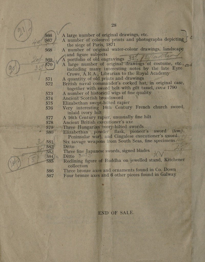 568 A number of coloured prints and ers pew é the siege of Paris, 1871 A number of original water-colour drawings, a “and figure subjects =f   A large number of original ‘drawings ‘of ‘costume, etc., ~ 4 including many interesting notes by the late Eyre ~ Crowe, A.R.A., Librarian to the Royal Academy- A quantity of old prints and drawings sit British naval commander’s cocked hat, in original case, together with sword belt with gilt tassel, circa 1790 A number of historical wigs of fine any Ancient Scottish broadsword y Elizabethan swept- hilted rapier Very interesting” 16th Century French church sword, inlaid ivory hilt A 16th Century rapier, unusually fine hilt Ancient British executioner’s axe     Owder flask, pioneer’s selieeae lent , and Cingalese executioner’s sword. s irom South Seas, fine specimens /” ¥iM Be ,. Peninsular wa Six savage weal Ditto ne Li fe’ Three fine Japan se swords, signed blades jn Ee Ditto 3! * ie KM) reins Reclining figure | of Buddha on jewelled stand, Kitchener collection 3 Three bronze axes and ornaments found in Co, Down. Four bronze axes and 6 other pieces found in Galway ~ ar Date, END OF SALE. P nove —e: