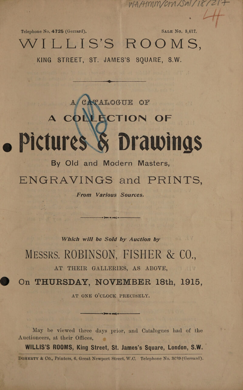 WAAIMNYVOMAAIL LETS Eb T- Telephone No, 4725 (Gerrard), SALE No. 5,417, ee eer Sosa iN OO MS, KING STREET, ST. JAMES’S SQUARE, S.W.   Drawings By Old and Modern Masters, BINGRAVINGS and PRINTS, - From Various Sources.  me eau!  Which will be Sold by Auction by Messks ROBINSON, FISHER &amp; CO., AT THEIR GALLERIES, AS ABOVE, @ on THURSDAY, NOVEMBER 18th, 1915, AT ONE O'CLOCK PRECISELY.  May be viewed three days prior, and Catalogues had of the Auctioneers, at their Offices, » WILLIS’S ROOMS, King Street, St. James’s Square, London, S.W. DoHERTY &amp; Co., Printers, 6, Great Newport Street, W.C. Telephone No. 3€29 (Gerrard).