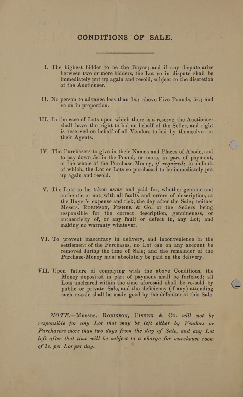 CONDITIONS OF SALE.  between two or more bidders, the Lot so in dispute shall be immediately put up again and resold, subject to the discretion of the Auctioneer. s9 on in proportion. shall have the right to bid on behalf of the Seller, and right is reserved on behalf of all Vendors to bid by themselves or their Agents. The Purchasers to give in their Names and Places of Abode, and to pay down ds. in the Pound, or more, in part of payment, or the whole of the Purchase-Money, if required; in default of which, the Lot or Lots so purchased to be immediately put up again and resold. authentic or not, with all faults and errors of description, at the Buyer’s expense and risk, the day after the Sale; neither Messrs. Ropinson, FisHeR &amp; Co. or the Sellers being responsible for the correct description, genuineness, or authenticity of, or any fault or defect in, any Lot; and making no warranty whatever. To prevent inaccuracy in delivery, and inconvenience in the settlement of the Purchases, no Lot can on any account be removed during the time of Sale; and the remainder of the Purchase-Money must absolutely be paid on the delivery. Wpen failure of compiying with the above Conditions, the Money deposited in part of payment shall be forfeited; all Lots uncleared within the time aforesaid shall be re-sold by public or private Sale, and the deficiency (if any) attending such re-sale shall be made good by the defaulter at this Sale.  NOTE.—MeEssrs. Ropinson, FIsHeR &amp; Co. will not be