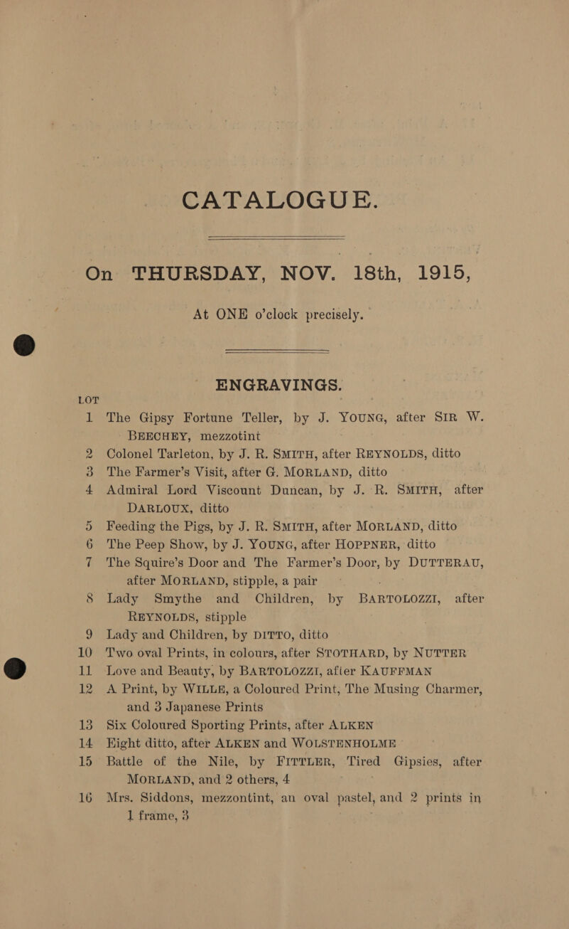 CATALOGUE.   LOT Hs “a oS At ONE o’clock precisely.  ENGRAVINGS. The Gipsy Fortune Teller, by J. YOUNG, after SIR W. - BEECHEY, mezzotint Colonel Tarleton, by J. R. SMITH, after REYNOLDS, ditto The Farmer’s Visit, after G. MORLAND, ditto 7 Admiral Lord Viscount Duncan, by J. R. SMITH, after DARLOUX, ditto Feeding the Pigs, by J. R. SMITH, after MORLAND, ditto The Peep Show, by J. YOUNG, after HOPPNER, ditto The Squire’s Door and The Farmer’s Door, by DUTTERAU, after MORLAND, stipple, a pair ; Lady Smythe and Children, by BARTOLOZZI, after REYNOLDS, stipple Lady and Children, by DITTO, ditto Two oval Prints, in colours, after STOTHARD, by NUTTER Love and Beauty, by BARTOLOZZI, afier KAUFFMAN A Print, by WILLE, a Coloured Print, The Musing Charmer, and 3 Japanese Prints Six Coloured Sporting Prints, after ALKEN Hight ditto, after ALKEN and WOLSTENHOLME Battle of the Nile, by FITTLER, Tired Gipsies, after MORLAND, and 2 others, 4 Mrs. Siddons, mezzontint, an oval pastel, and 2 prints in