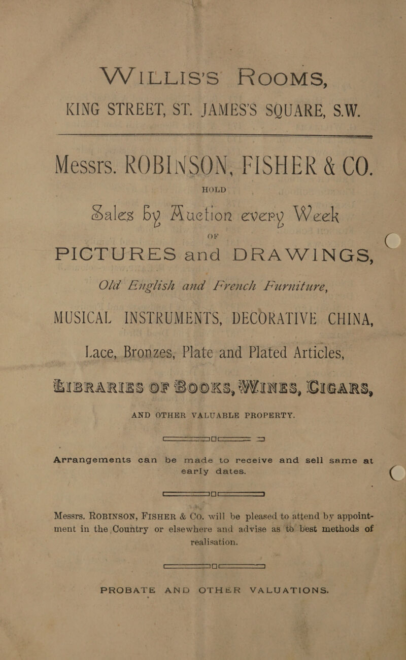 WILLIS’ ROOMS, KING STREET, ST. JAMES'S SQUARE, SW.  — Messrs. ROBINSON, FISHER &amp; CO. dales by Muetion every Week OF PICTURES and DRAWINGS, Old F iplish nie french Furniture, MUSICAL INSTRUMENTS, DECORATIVE CHINA, Lace, Bronzes, Plate and Plated Articles, biBRARIES OF BOOKS, WINES, CIGARS, AND OTHER VALUABLE PROPERTY. eee ee ld Arrangements can be made to receive and sell same at early dates. | SSA eS | i | he nese | Messrs. ROBINSON, FISHER &amp; Co. will be pleased to attend by appoint- ment in the Country or elsewhere and advise as to best methods of realisation. ee ee PROBATE AND OTHER VALUATIONS.