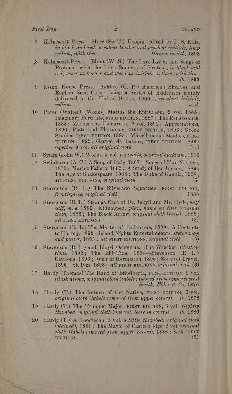 7 Kelmscott Press. More (Sir T.) Utopia, edited by F. S. Ellis, in black and red, woodcut border and woodcut initials, limp vellum, with ties Hammersmith, 1893 - Kelmscott Press. Blunt (W.S.) The Love-Lyrics and Songs of Proteus; with the Love Sonnets of Proteus, in black and red, woodcut border and woodcut initials, vellum, with ties 2b. 1892 9 Essex House Press. Ashbee (C. R.) American Sheaves and English Seed Corn: being a Series of Addresses mainly delivered in the United States, 1900-1, woodcut initials, vellum Rod. 10 Pater (Walter) [Works] Marius the Epicurean, 2 vol. 1885; Imaginary Portraits, FIRST EDITION, 1887 ; The Renaissance, 1888; Marius the Epicurean, 2 vol. 1892; Appreciations, 1890; Plato and Platonism, FIRST EDITION, 1893; Greek Studies, FIRST EDITION, 1895; Miscellaneous Studies, FIRST EDITION, 1895; Gaston de Latour, FIRST EDITION, 1896; together 9 vol. all original cloth (11) 11 Synge (John W.) Works, 4 vol. portraits, original buckram, 1910 12 Swinburne(A.C.) A Song of Italy, 1867 ; Songs of Two Nations, 1875; Marino Faliero, 1885; A Study of Ben Jonson, 1889 ; The Age of Shakespeare, 1908 : The Duke of Gandia, 1908 ; all FIRST EDITIONS, original bloch (6 or 13. Stevenson (R. L.) The Silverado Squatters, FIRST EDITION, Srontisptece, original cloth 1883 14 Stevenson (R. L.) Strange ee othe Jekyll and Mr. Hyde, half calf, m. e. 1886 ; Kidnapped, plan, name on title, original cloth, 1886 ; The Black Arrow, original cloth (Joose), 1888 ; all FIRST EDITIONS (3) 15 Stevenson (R. L.) The Master of Ballantrae, 1889; A Footnote to History, 1892 ; Island Nights’ Entertainments, sketch-map: and plates, 1893 ; all FIRST EDITIONS, original cloth (3) 16 Stevenson (R. L.) and Lloyd Osbourne. The Wrecker, 2//ustra- tions, 1892; The Ebb-Tide, 1894—Stevenson (R. L.) Catriona, 1893 ; Weir of Hermiston, 1896 ; Songs of Travel, 1896; St. Ives, 1898; all FIRST EDITIONS, original cloth (6) 17. Hardy (Thomas) The Hand of Ethelberta, FIRST EDITION, 2 vol. illustrations, original cloth (labels removed from upper covers) Smith, Elder &amp; Co. 1876 18 Hardy (T.) The Return of the Native, FIRST EDITION, 3 vol. original cloth (labels removed from upper covers) 7b. 1878 19 Hardy (T.) The Trumpet-Major, FIRST EDITION, 3 vol. slightly thumbed, original cloth (one vol. loose in covers) ab, 1880 20 Hardy (T.) A Laodicean, 3 vol. a little thumbed, original cloth (stained), 1881; The Mayor of Casterbridge, 2 vol. or¢ginal cloth (labels removed from upper covers), 1886 ; both FIRST EDITIONS _ (5)