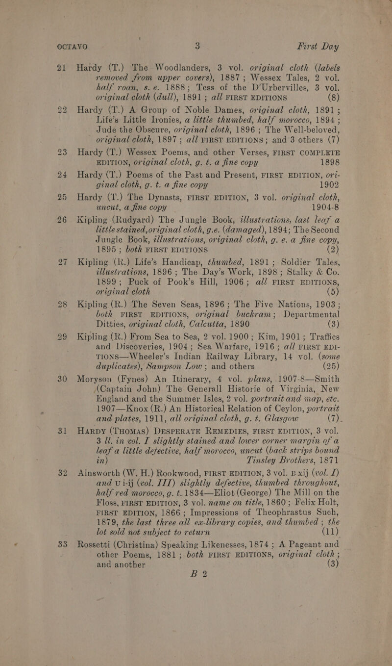 21 bo bo 25 26 bo ~J 30 31 32 33 Hardy (T.) The Woodlanders, 3 vol. original cloth (labels removed from upper covers), 1887; Wessex Tales, 2 vol. half roan, s.e. 1888; Tess of the D’Urbervilles, 3 vol. original cloth (dull), 1891 ; all FIRST EDITIONS (8) Hardy (T.) A Group of Noble Dames, original cloth, 1891 ; Life’s Little lronies, a little thumbed, half morocco, 1894 ; Jude the Obscure, original cloth, 1896 ; The Well-beloved, - original cloth, 1897 ; all ¥\RSY EDITIONS; and 3 others (7) Hardy (T.) Wessex Poems, and other Verses, FIRST COMPLETE EDITION, oreginal cloth, g. t. a fine copy 1898 Hardy (1'.) Poems of the Past and Present, FIRST EDITION, o7?- ginal cloth, g. t. a fine copy 1902 Hardy (T.) The Dynasts, FIRST EDITION, 3 vol. original cloth, uncut, a fine copy 1904-8 Kipling (Rudyard) The Jungle Book, illustrations, last leaf a little stained,original cloth, g.e. (damaged), 1894; The Second Jungle Book, zllustrations, original cloth, g. e. a fine copy, 1895 ; both FIRST EDITIONS (2) Kipling (It.) Life’s Handicap, thumbed, 1891; Soldier Tales, illustrations, 1896 ; The Day’s Work, 1898; Stalky &amp; Co. 1899; Puck of Pook’s Hill, 1906; ali FIRST EDITIONS, original cloth (5) Kipling (R.) The Seven Seas, 1896; The Five Nations, 1903; both FIRST EDITIONS, original buckram; Departmental Ditties, original cloth, Calcutta, 1890 (3) Kipling (R.) From Sea to Sea, 2 vol. 1900; Kim, 1901; Traffies and Discoveries, 1904; Sea Warfare, 1916 ; a// FIRST EDI- TIONS—Wheeler’s Indian Railway Library, 14 vol. (some duplicates), Sampson Low ; and others (25) Moryson (Fynes) An Itinerary, 4 vol. plans, 1907-8—Smith ACaptain John) The Generall Historie of Virginia, New England and the Summer Isles, 2 vol. portrait and map, ete. 1907—Knox(R.) An Historical Relation of Ceylon, portrait and plates, 1911, all original cloth, g. t. Glasgow (Te Harpy (THOMAS) DESPERATE REMEDIES, FIRST EDITION, 3 vol. 3 Ul. in vol. I slightly stained and lower corner margin of a leaf a little defective, half morocco, uncut (back strips bound in) Tinsley Brothers, 1871 Ainsworth (W. H.) Rookwood, FIRST EDITION, 3 vol. B xij (vol. J) and U i-ij (vol. ITT) slightly defective, thumbed throughout, half red morocco, g. t. 1834—Eliot (George) The Mill on the Floss, FIRST EDITION, 3 vol. name on title, 1860; Felix Holt, FIRST EDITION, 1866; Impressions of Theophrastus Such, 1879, the last three all ex-library copies, and thumbed ; the lot sold not subject to return (11) Rossetti (Christina) Speaking Likenesses, 1874 ; A Pageant and other Poems, 1881; both FIRST EDITIONS, original cloth ; and another (3) B 2
