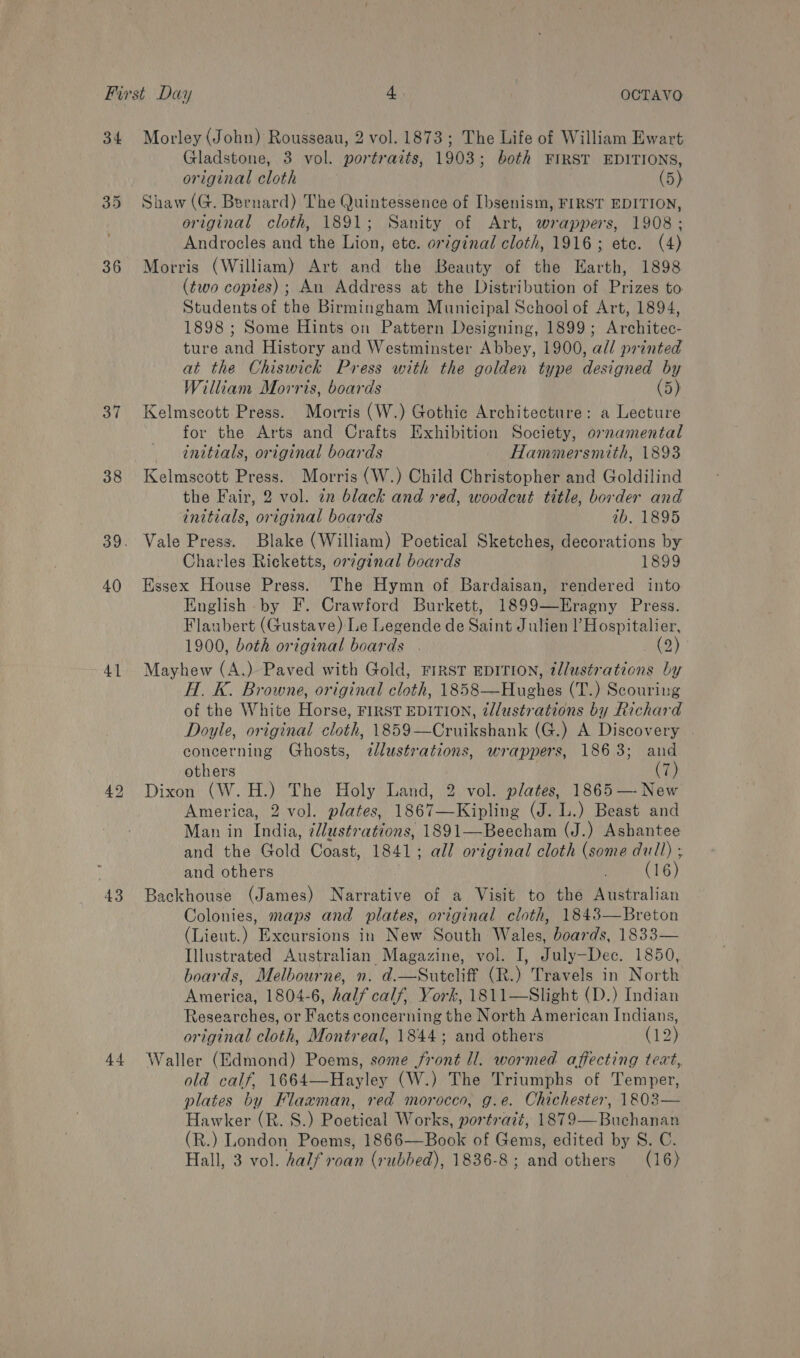 34 35 36 37 38 40 41 43 44 Morley (John) Rousseau, 2 vol. 1873; The Life of William Ewart Gladstone, 3 vol. portraits, 1903; both FIRST EDITIONS, original cloth (5) Shaw (G. Bernard) The Quintessence of Ibsenism, FIRST EDITION, original cloth, 1891; Sanity of Art, wrappers, 1908; Androcles and the Lion, ete. original cloth, 1916; ete. (4) Morris (William) Art and the Beauty of the Earth, 1898 (two copies); An Address at the Distribution of Prizes to Students of the Birmingham Municipal School of Art, 1894, 1898 ; Some Hints on Pattern Designing, 1899; Architec- ture and History and Westminster Abbey, 1900, all printed at the Chiswick Press with the golden type designed by William Morris, boards (5) Kelmscott Press. Morris (W.) Gothic Architecture: a Lecture for the Arts and Crafts Exhibition Society, ornamental initials, original boards Hammersmith, 1893 Kelmscott Press. Morris (W.) Child Christopher and Goldilind the Fair, 2 vol. in black and red, woodcut title, border and initials, original boards ib. 1895 Vale Press. Blake (William) Poetical Sketches, decorations by Charles Ricketts, orginal boards 1899 Essex House Press. The Hymn of Bardaisan, rendered into English by F. Crawford Burkett, 1899—Eragny Press. Flaubert (Gustave) Le Legende de Saint Julien Hospitalier, 1900, both original boards . (2) Mayhew (A.) Paved with Gold, FIRST EDITION, tllustrations by A. K. Browne, original cloth, 1858—Hughes (T.) Scouring of the White Horse, FIRST EDITION, tllustrations by Richard Doyle, original cloth, 1859—Cruikshank (G.) A Discovery | concerning Ghosts, dlustrations, wrappers, 1863; and others (7) Dixon (W.H.) The Holy Land, 2 vol. plates, 1865 — New America, 2 vol. plates, 1867—Kipling (J. L.) Beast and Man in India, 7llustrations, 1891—Beecham (J.) Ashantee and the Gold Coast, 1841; all original cloth (some dull) ; and others ; (16) Backhouse (James) Narrative of a Visit to the Australian Colonies, maps and plates, original cloth, 1843—Breton (Lieut.) Excursions in New South Wales, boards, 1833— Illustrated Australian Magazine, vol. I, July—Dec. 1850, boards, Melbourne, n. d.—Sutcliff (R.) Travels in North America, 1804-6, half calf, York, 1811—Slight (D.) Indian Researches, or Facts concerning the North American Indians, original cloth, Montreal, 1844; and others (12) Waller (Edmond) Poems, some front ll. wormed affecting teat, old calf, 1664—Hayley (W.) The Triumphs of Temper, plates by Flawman, red morocco, g.e. Chichester, 1803 Hawker (R. 8S.) Poetical Works, portrait, 1879—Buchanan (R.) London Poems, 1866—Book of Gems, edited by S. C. Hall, 3 vol. half roan (rubbed), 1836-8; and others (16)  