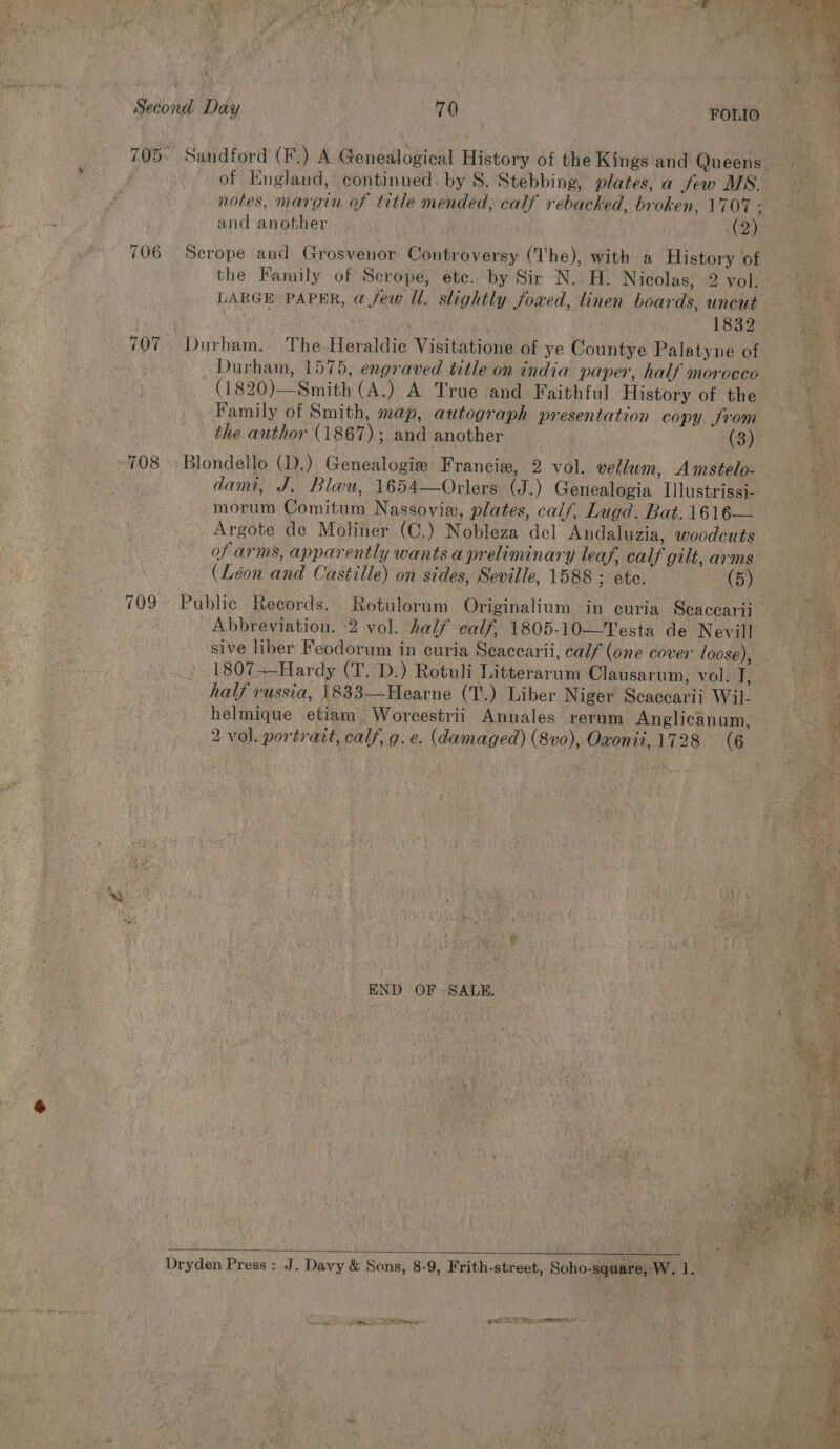 706 708 709 of England, continued. by S. Stebbing, plates, a few MS. and another (@) Scrope and Grosvenor Controversy (The), with a History of the Family of Scrope, ete. by Sir N. H. Nicolas, 2 vol. LARGE PAPER, @ few Ul. slightly fowed, linen boards, uncut Durham. The Heraldic Visitatione of ye Countye Palatyne of Durham, 1575, engraved title on india paper, half morocco (1820)—Smith (A.) A True and Faithful History of the Family of Smith, map, autograph presentation copy. from _ the author (1867); and another | (3) Blondello (D.) Genealogie Francie, 2 vol. vellum, Amstelo- morum Comitum Nassovie, plates, calf, Lugd. Bat. 1616— Argote de Moliner (C.) Nobleza del Andaluzia, woodcuts of arms, apparently wants a preliminary leaf, calf gilt, arms (Léon and Castille) on sides, Seville, 1588 : etc. 3 (5) Abbreviation. 2 vol. half calf, 1805-10—Testa de Nevill sive liber Feodorum in curia Seacearii, calf (one cover loose) half russia, 1833—-Hearne (T.) Liber Niger Scaccarii Wil- helmique etiam Worcestrii Annales rerum Anglicanum, Satie £ z : END OF- SALE.  Dryden Press: J. Davy &amp; Sons, 8-9, Frith-street, Soho-square, W. Ll. | wo ag Sree Tei et NT es emet < +        