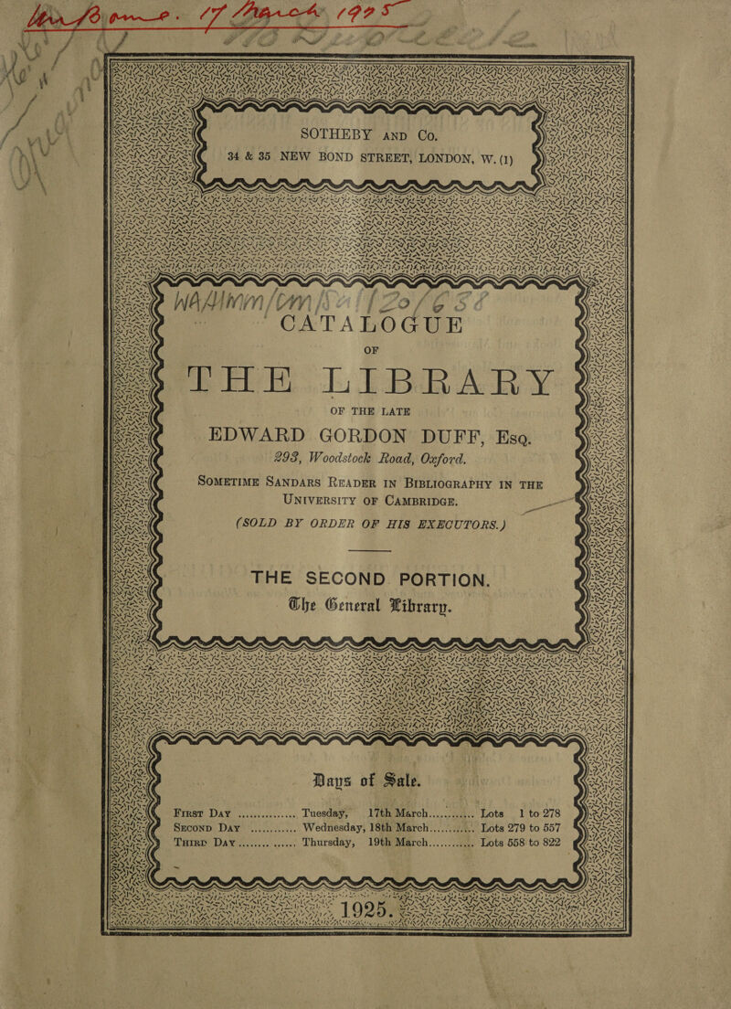  oe                                               SADNESS NSN TANS ONT ING NT SME NINE OS SNS EN ISVS S502 587 8120 1 SVN SISTER INEZ Oy NIZE, NID) NATE ITER WIZE PYF WIEZ Oy IAL RU RU ORR ERIN AIA EIA OIA NN OOS otf~2 pelt~ ES be Ze CIM ep se eee Vo PN YN PIS NAA YAN) Lh WEG AN AUN ANN UN MIN ENS SVAN LS Cle I Shel Sle ty key 12 IE fe 1AX&lt; SiN he IANS fess 4 VIZ ALIA LNA AT NVA LAIN YA YET IY ES IY IY SYS ACA YS ARRAS A SA SAL BYTE ATA 2 RAISES as ARYA NAY, ANY NING SINISE Pate YONA “ly VS Vets Vang Bay ~ ERE SVE SAIRLAILS CIRM Aa hyol Anh e= iL | rid KOE, \ s\ ~ SURA MORES 1 dN NLGAILES oI RN 1 AA ee =&gt; VS SARI SAK SOTHEBY anp Co. BA oRaakes = (4 44 4 EDM SDA NE OS PAI MARI SARI? 34 &amp; 35 NEW N ARAN S ON BOND STREET, LONDON, W. (1) ORR IORAS                         i le ® ~S ct NZ NINA NAT ON NA ONAN STARTS SPONSE AT ANT ANTI NTN, &gt; v— ~~ ear BOE Nie er PE ae ex 2 RP Mn mee? = _ _ —y) _ —_ —_ = ~— LNRRNAAN ARS SNA ASTANA ANCANAAY AR Sd hee Shi VOSS ISIS ISIS » ee B, oN NG yn Vw &lt;a N% LN tae uN PON, . elo al Sal NANI NS = te helo ss AS Fr eh a aT EN og I PR ent ar OT ie USS age Bo Pr wo on AN = i ity ORO ROR TROD OTE ROU OTRO TY ROUT RODD RUAY OS} Nos eM See NDS UV OSS NOSIS Ree IN ul NI XN RING ENS , ar 2 NA eNOS A ANNA oN ADNAN N \ 4 SiN Sr AN ST. SS NST AST ANS N SIP NSE ONSET ON NON PNSAPANEAAS MANN OI NG ’, E.             milo het lof &amp; ‘CATALOGUE OF pe Fe, 11 EBB Ac ¥ OF THE LATE EDWARD GORDON DUFF, Esa. 298, Woodstock Road, Oxford. SOMETIME SANDARS READER IN BIBLIOGRAPHY IN THE UNIVERSITY OF CAMBRIDGE. Se (SOLD BY ORDER OF HIS EXECUTORS. J               PNR sale 42 tm | (CIEL iss 7 x» .\&gt; VRE ated N“ We vw Z ~“ 4 &gt;     SANT At 17 yd si \ &lt; mS Y 4  i              ¥, 7: M4 N 7, \ Tele ay 4 1     M1 | / {     SV 4 NES area | ey als or    NTS wi a / AK Be ass   7 7 “A | ~ SN a zi   ¢ re XN ft ,   14 A cy an   ~ \ 7. 3,7. rT s SNS ™ i “i % rp, fel 4p.    S\ Pi ‘4 - B \ er   SA i bo Ve ae fe 4, f&lt;     SN hy: 7, vel AY v4 t/s zi    SN ps 4 N“ 2X y   va) SI / 1   A, Y. i ay ey 7t  € Ke f:      7 “,      NY ASI 2 Ca Zfl-'{~Z ay N “ple ON Ne aS   Mt SI 7 1    THE SECOND. PORTION. | Ghe General Library. : cS, 1 &lt;N 4 zt   y \4   WAY] G7, | V 7 Y i 7, \~ Z be 7 ~    vy &lt;1 /~    Va              i s ~~ ». \ \ ar be Ue aren &gt;a el pa bP arte rae 1 aw v) “ay oh he ~ be N PL Pal I ty ey Lak SIT PAY bed PT DPT PP DLL PERT EE PL PD Py PPT BST BP Es La PRL PE a bet Par ey oa = yy PS 2 Faw, ~ = =. mos Sef me mss Xela sans / Solin et easel 37%, 2% PISS APRS: PSII Sl SIN Jo tinge eo age PS ie om Sage Rie ARG PALE ALES CALEUCA LC “a =A bso “ANS =? -&gt; SA =&gt; es) a STA SI AN SN Seay Pn ap kg Soy a fy aN a -. coy 55% ic a= WE Sz Sz SANS a iat ar fae oS ~ fj _ ~ _~ _ mig en = 7 4 Sel — — meds “im, — ei Care SNS INN FIRING IN SIN RN DERN DENA RN IRN INFN TRNAS NAAN ty BES PEN GSE GING PERE GEILE EN AEE CATE SA ILI EIB O VIN SON CRON CRON SEN ECON &lt;a Ba oe ae FAL AEN a. \ SIMNA ZILA NVA NMAI A st Wey 4 \ N PAPA RCCALAES Ne Ky ‘ NCA ASS ws NA eZ AVN Nat Noe NAZ SNA, PAPLATA RE NARS (USS N SN AA Se ek NOUR SZ UNV NS NS NOUNS Lg BINA eM A \ MAI SS sae spp tpt Zee t Aah Alo hyel ede pal Wd rigs lel shell a Lp er &lt;&gt; ee eS ANOS I NOI ANS BATA TAIN SAT IY ARAN RNS RAAT VS, SUE SAL Gen NAY Ph Phong Urey TSA be FUER SIS IS, \&lt; ro SIS PIS DISA Me fm LEK x EM RAS AE SYR e N48 NN Nf Oe, oy POS PINEDN STAN SIN TY TN TNT N ANON PN OPN RENE IN EPONA Pap P ANT oN Ae RNC PASS! Ua ee Fa Ld IE Pee i feat kre ES nea ele nh Ud ae a om 7 LISS Mes7 ase SWI ale. SY PPR EaE ET Y UEP PGeaY a eRV BRUTY ITV DOTTY DP ISV BROT RD Pry Py aD PTE IUS) DOV ALLOA we ERAT DY SNE SENET At TRITIATED PAVESI AIPA RPA TPE VP EVIE IPE LEAPED ATES (REPS ABI ~ nN ~ » x s Baus of Sale. Frrst Day ................ Tuesday, 17th March............ Lots 1 to 278 Srconp Day ............ Wednesday, 18th March............ Lots 279 to 557 Ture DAY.............. Thursday, 19th March............ Lots 558 to 822       pd IN hepa      2, . , “&gt; We Aa ane EAMIAAAS PRENSA BA   Patan h SAAN es go ¢ PAN IS? AS v2 AVINZAN ES ZA  