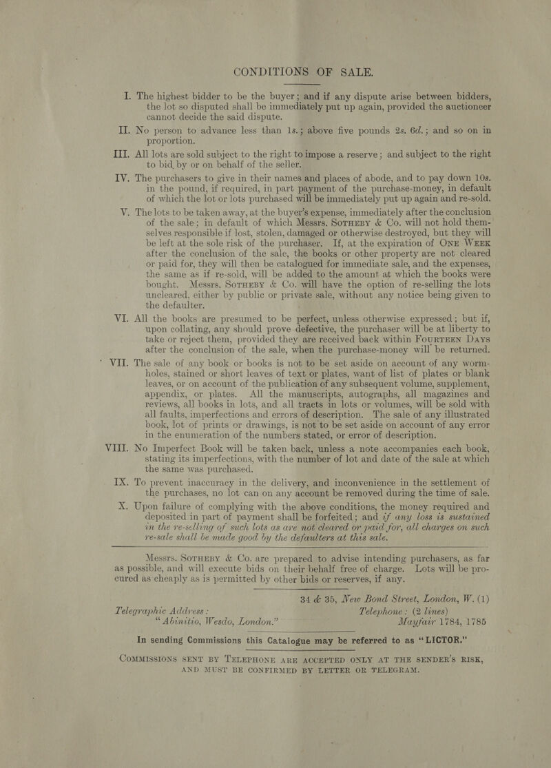 CONDITIONS OF SALE. the lot so disputed shall be immediately put up again, provided the auctioneer cannot decide the said dispute. proportion. All lots are sold subject to the right to impose a reserve ; and subject to the right to bid, by or on behalf of the seller. in the pound, if required, in part payment of the purchase-money, in default of which the lot or lots purchased will be immediately put up again and re-sold. of the sale; in default of which Messrs. SorHesy &amp; Co. will not hold them- selves responsible if lost, stolen, damaged or otherwise destroyed, but they will be left at the sole risk of the purchaser. If, at the expiration of ONE WEEK after the conclusion of the sale, the books or other property are not cleared or paid for, they will then be catalogued for immediate sale, and the expenses, the same as if re-sold, will be added to the amount at which the books were bought. Messrs. SorHEBy &amp; Co. will have the option of re-selling the lots uncleared, either by public or private sale, without any notice being given to the defaulter. All the books are presumed to be perfect, unless otherwise expressed ; but if, upon collating, any should prove defective, the purchaser will be at liberty to take or reject them, provided they are received back within FouRTEEN Days after the conclusion of the sale, when the purchase-money will be returned. The sale of any book or books is not to be set aside on account of any worm- holes, stained or short leaves of text or plates, want of list of plates or blank leaves, or on account of the publication of any subsequent volume, supplement, appendix, or plates. All the manuscripts, autographs, all magazines and reviews, all books in lots, and all tracts in lots or volumes, will be sold with all faults, imperfections and errors of description. The sale of any illustrated book, lot of prints or drawings, is not to be set aside on account of any error in the enumeration of the numbers stated, or error of description. No Imperfect Book will be taken back, unless a note accompanies each book, stating its imperfections, with the number of lot and date of the sale at which the same was purchased. the purchases, no lot can on any account be removed during the time of sale. deposited in part of payment shall be forfeited; and ¢f any loss is sustained in the re-selling of such lots as are not cleared or paid for, all charges on such re-sale shall be made good by the defaulters at this sale.  Messrs. SorHeBy &amp; Co. are prepared to advise intending purchasers, as far 34 &amp; 35, New Bond Street, London, W. (1) “ Abinitio, Wesdo, London.” . Mayfair 1784, 1785  In sending Commissions this Catalogue may be referred to as “ LICTOR.” AND MUST BE CONFIRMED BY LETTER OR TELEGRAM.