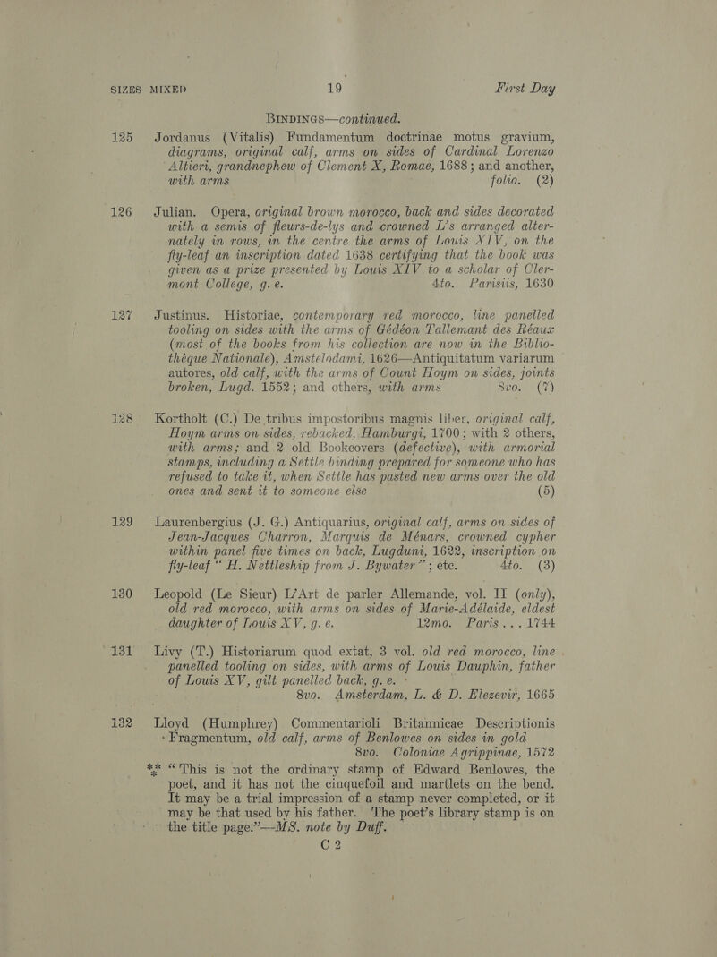 125 126 127 i mw 129 130 132 BINDINGS—continued. Jordanus (Vitalis) Fundamentum doctrinae motus gravium, diagrams, original calf, arms on sides of Cardinal Lorenzo Altieri, grandnephew of Clement X, fromae, 1688 ; and another, with arms folto. (2) Julian. Opera, original brown morocco, back and sides decorated with a semis of fleurs-de-lys and crowned L’s arranged alter- nately im rows, in the centre the arms of Lows XIV, on the fly-leaf an inscription dated 1638 certifying that the book was given as a prize presented by Lowis XIV to a scholar of Cler- mont College, g. e. 4to. Parisws, 1630 Justinus. Historiae, contemporary red morocco, line panelled tooling on sides with the arms of Gédéon Tallemant des héaux (most of the books from his collection are now wm the Biblio- théeque Nationale), Amstelodami, 1626—Antiquitatum variarum — autores, old calf, with the arms of Count Hoym on sides, joints broken, Lugd. 1552; and others, with arms aro.” (7) Kortholt (C.) De tribus impostoribus magnis liber, original calf, Hoym arms on sides, rebacked, Hamburgi, 1700; with 2 others, with arms; and 2 old Bookcovers (defective), with armorial stamps, cluding a Settle binding prepared for someone who has refused to take it, when Settle has pasted new arms over the old ones and sent it to someone else (5) Laurenbergius (J. G.) Antiquarius, original calf, arms on sides of Jean-Jacques Charron, Marquis de Ménars, crowned cypher within panel five times on back, Lugduni, 1622, wnscription on fly-leaf “ H. Nettleship from J. Bywater” ; etc. 4to. (38) Leopold (Le Sieur) L’Art de parler Allemande, vol. Il (only), old red morocco, with arms on sides of Marie-Adélaide, eldest daughter of Louis XV, g. e. 12mo. Paris... 1744 Livy (T.) Historiarum quod extat, 3 vol. old red morocco, line panelled tooling on sides, with arms of Louis Dauphin, father of Lous XV, gilt panelled back, g. e. ° 8vo. Amsterdam, L. &amp; D. Elezevir, 1665 Lloyd (Humphrey) Commentarioli Britannicae Descriptionis ‘ Fragmentum, old calf, arms of Benlowes on sides in gold 8vo. Coloniae Agrippinae, 1572 poet, and it has not the cinquefoil and martlets on the bend. It may be a trial impression of a stamp never completed, or it may be that used by his father. The poet’s library stamp is on ~ the title page.”—-MS. note by Duff. C2