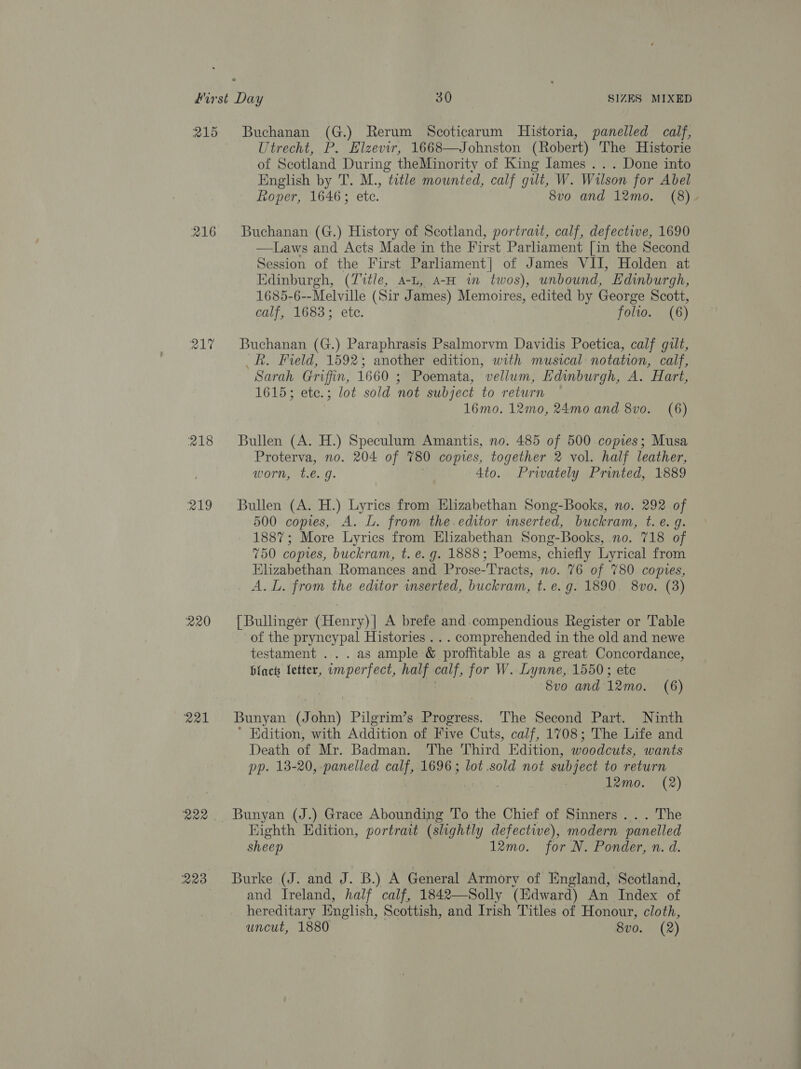 215 Buchanan (G.) Rerum Scoticarum Historia, panelled calf, Utrecht, P. Elzevir, 1668—Johnston (Robert) The Historie of Scotland During theMinority of King James... Done into English by T. M., title mounted, calf gilt, W. Wilson for Abel Roper, 1646; etc. 8vo and 12mo. (8). 216 Buchanan (G.) History of Scotland, portrait, calf, defective, 1690 —Laws and Acts Made in the First Parliament [in the Second Session of the First Parliament] of James VII, Holden at Edinburgh, (Z7%tle, a-t, A-H wm twos), unbound, Edinburgh, 1685-6--Melville (Sir James) Memoires, edited by George Scott, calf, 1683; ete. folio. (6) 217 Buchanan (G.) Paraphrasis Psalmorvm Davidis Poetica, calf gilt, Rh. Field, 1592; another edition, with musical notation, calf, Sarah Griffin, 1660 ; Poemata, vellum, Edinburgh, A. Hart, 1615; etc.; lot sold not subject to return 16mo. 12mo, 24mo and 8vo. (6) 218 Bullen (A. H.) Speculum Amantis, no. 485 of 500 copies; Musa Proterva, no. 204 of 780 copies, together 2 vol. half leather, worn, te. g: 4to. Privately Printed, 1889 219 Bullen (A. H.) Lyrics from Elizabethan Song-Books, no. 292 of 500 copies, A. L. from the.editor wmserted, buckram, t. e. g. 1887; More Lyrics from Elizabethan Song-Books, no. 718 of 750 copies, buckram, t. e.g. 1888; Poems, chiefly Lyrical from Elizabethan Romances and Prose-Tracts, no. 76 of 780 copies, A. L. from the editor wmserted, buckram, t. e.g. 1890. 8vo. (3) 220 [Bullinger (Henry)| A brefe and.compendious Register or Table of the pryncypal Histories . . . comprehended in the old and newe testament ...as ample &amp; proffitable as a great Concordance, black fetter, imperfect, half calf, for W. Lynne, 1550; ete Svo and 12mo. (6) 221 ‘Bunyan (John) Pilgrim’s Progress. The Second Part. Ninth ’ Edition, with Addition of Five Cuts, calf, 1708; The Life and Death of Mr. Badman. The Third Edition, woodcuts, wants pp. 13-20, panelled calf, 1696; lot.sold not subject to return 12mo. (2) wae. Bunyan (J.) Grace Abounding To the Chief of Sinners ... The Eighth Edition, portrait (slightly defective), modern panelled sheep 12mo. for N. Ponder, n. d. 223 Burke (J. and J. B.) A General Armory of England, Scotland, and Ireland, half calf, 1842—Solly (Edward) An Index of hereditary English, Scottish, and Irish Titles of Honour, cloth, uncut, 1880 8v0. (2)