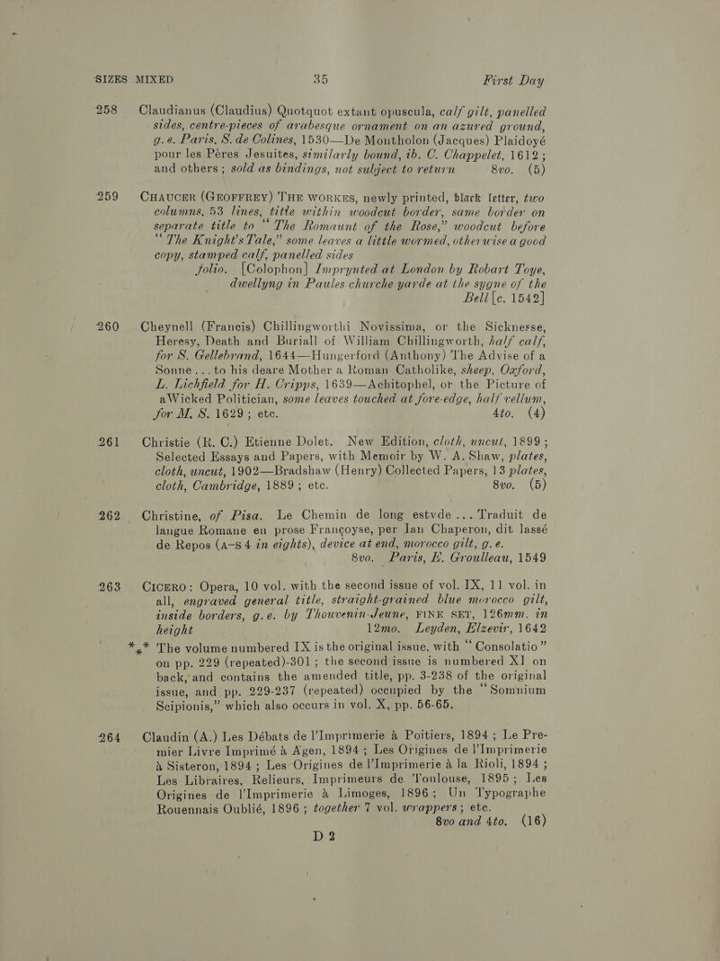 258 Claudianus (Claudius) Quotquot extant opuscula, calf gilt, panelled sides, centre-pieces of arabesque ornament on an azured ground, g.e. Paris, S. de Colines, 1530—De Montholon (Jacques) Plaidoyé pour les Péres Jesuites, semzlarly bound, tb. C. Chappelet, 1612 ; and others; sold as bindings, not subject to return 8vo. (5) 259 CHAvcER (GEOFFREY) THE workgs, newly printed, black letter, two columns, 53 lines, titte within woodcut border, same border on separate title to ‘“ The Romaunt of the Rose,” woodcut before “The Knight's Tale,” some leaves a little wormed, otherwise a good copy, stamped calf, panelled sides folio. [Colophon] Imprynted at London by Robart Toye, dwellyng in Paules churche yarde at the sygne of the Bell |c. 1542] 260 Cheynell (Francis) Chillingworthi Novissima, or the Sicknesse, Heresy, Death and Buriall of William Chillingworth, ha/f calf, for S. Gellebrand, 1644—Hungerford (Anthony) The Advise of a Sonne...to his deare Mother a Roman Catholike, sheep, Oxford, L. Lichfield for H. Cripps, 1639—Achitophel, or the Picture of aWicked Politician, some leaves touched at fore-edge, half vellum, for M. S. 1629 ; ete. 4to, (4) 261 Christie (R. C.) Etienne Dolet. New Edition, cloth, uncut, 1899 ; Selected Essays and Papers, with Memoir by W. A. Shaw, plates, cloth, uncut, 1902—Bradshaw (Henry) Collected Papers, 13 plates, cloth, Cambridge, 1889 ; etc. 8vo. (5) 262 Christine, of Pisa. Le Chemin de long estvde... Traduit de langue Romane en prose Frangoyse, per Jan Chaperon, dit lassé de Repos (A-s 4 in eights), device at end, morocco gilt, g. e. 8vo. Paris, EL. Groulleau, 1549 263 CicERO: Opera, 10 vol. with the second issue of vol. 1X, 11 vol. in all, engraved general title, straight-grained blue morocco gilt, inside borders, g.e. by Thouvenin- Jeune, FINE SET, 126mm. in height 12mo. Leyden, Hlzevir, 1642 *,* The volume numbered [X is the original issue, with ‘* Consolatio ” on pp. 229 (repeated)-301 ; the second issue is numbered XI on back, and contains the amended title, pp. 3-238 of the original issue, and pp. 229-237 (repeated) oceupied by the “ Somnium Scipionis,” which also occurs in vol. X, pp. 56-65. 964 Claudin (A.) Les Débats de l’Imprimerie &amp; Poitiers, 1894 ; Le Pre- mier Livre Imprimé &amp; Agen, 1894; Les Origines de |’Imprimerie &amp; Sisteron, 1894 ; Les Origines de l’Imprimerie a la Rioli, 1894 ; Les Libraires, Relieurs, Imprimeurs de Toulouse, 1895; Jes Origines de |’Imprimerie &amp; Limoges, 1896; Un ‘Typographe Rouennais Oublié, 1896 ; together 7 vol. wrappers; ete. 8v0 and 4to. (16) D 2