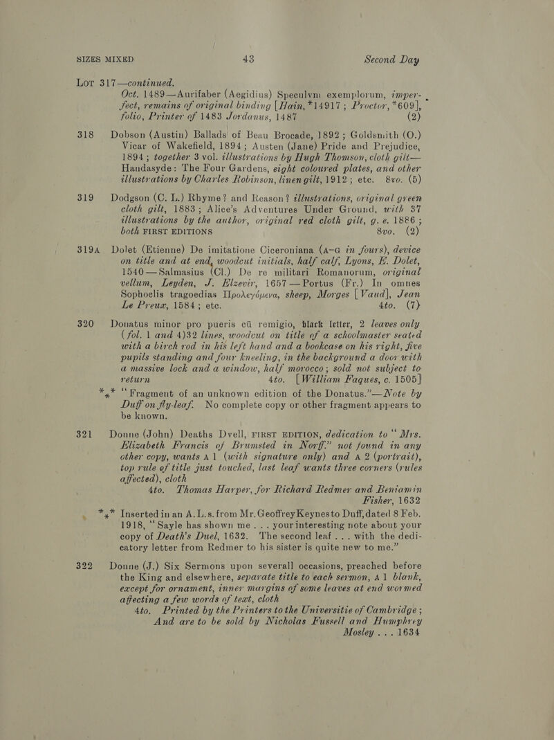 32 32 l 2 * Oct. 1489—Aurifaber (Aegidius) Speculvm exemplorum, imper- i Sect, remains of original binding [Hain, *14917; Proctor, *609], folio, Printer of 1483 Jordanus, 1487 (2) Dobson (Austin) Ballads! of Beau Brocade, 1892; Goldsmith (O.) Vicar of Wakefield, 1894; Austen (Jane) Pride and Prejudice, 1894 ; together 3 vol. allustrations by Hugh Thomson, cloth gilt— Handasyde: The Four Gardens, eight coloured plates, and other illustrations by Charles Robinson, linen gilt, 1912; etc. 8vro. (5) Dodgson (C. L.) Rhyme? and Reason? illustrations, original green cloth gilt, 1883; Alice’s Adventures Under Ground, with 37 illustrations by the author, original red cloth gilt, g. e. 1886 ; both FIRST EDITIONS 8vo. (2) Dolet (Etienne) De imitatione Ciceroniana (A-G in fours), device on title and at end, woodcut initials, half calf, Lyons, EL. Dolet, 1540—Salmasius (Cl.) De re militari Romanorum, original vellum, Leyden, J. Elzevir, 1657—Portus (Fr.) In omnes Sophoelis tragoedias Ilpo\eydueva, sheep, Morges | Vaud], Jean Le Preuz, 1584; ete. 4to. (7) Donatus minor pro pueris ci remigio, black letter, 2 leaves only ( fol. 1 and 4)32 lines, woodcut on title of a schoolmaster seated with a birch rod in his left hand and a bookcase on his right, five pupils standing and four kneeling, in the background a door with a massive lock and a window, half morocco; sold not subject to return 4to. | William Faques, c. 1505} Duff on fly-leaf. No complete copy or other fragment appears to be known. Donne (John) Deaths Dvell, FIRST EDITION, dedication to‘ Mrs. Elizabeth Francis of Brumsted in Norf:” not found in any other copy, wants Al (with signature only) and A 2 (portrait), top rule of title just touched, last leaf wants three corners (rules affected), cloth 4to. Thomas Harper, for Richard Redmer and Beniamin Fisher, 1632 1918, ““Sayle has shown me... yourinteresting note about your copy of Death’s Duel, 1632. The second leaf... with the dedi- catory letter from Redmer to his sister is quite new to me.” Donne (J.) Six Sermons upon severall occasions, preached before the King and elsewhere, separate title to each sermon, A1 blank, except for ornament, inner margins af some leaves at end wormed affecting a few words of text, cloth 4to. Printed by the Printers tothe Universitie of Cambridge ; And are to be sold by Nicholas Fussell and Humphrey Mosley ... 1634