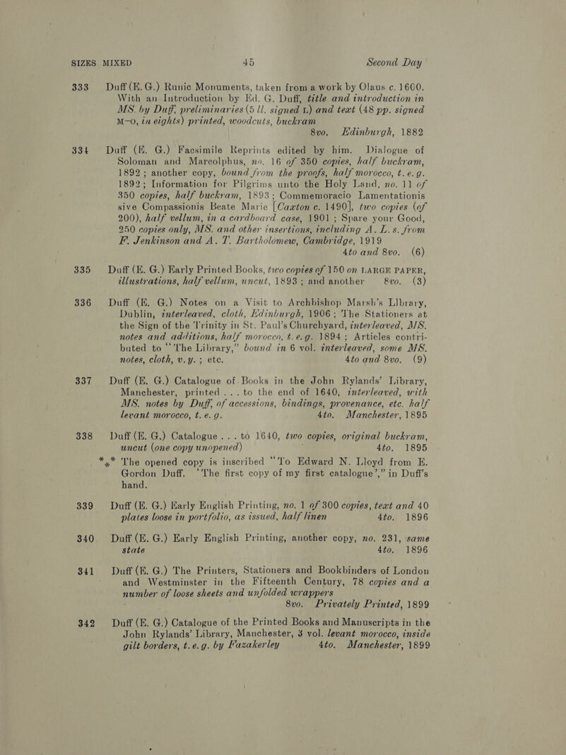 333 334 335 336 337 338 339 340 342 Duff (EK. G.) Runic Monuments, taken from a work by Olaus c. 1600. With an Introduction by Id. G. Duff, title and introduction in MS. by Duff, preliminaries (5 ll. signed 1.) and text (48 pp. signed M-O, in eights) printed, woodcuts, buckram 8v0o. Hdinburgh, 1882 Duff (ff. G.) Facsimile Reprints edited by him. Dialogue of Soloman and Marcolphus, no. 16 of 350 copies, half buckram, 1892; another copy, bound from the proofs, half morocco, t. e.g. 1892; Information for Pilgrims unto the Holy Land, no. 11 of 350 copies, half buckram, 1893; Commemoracio Lamentationis sive Compassionis Beate Marie [Caaton c. 1490], two copies (of 200), half vellum, in a cardboard case, 1901 ; Spare your Good, 250 copies only, MS. and other insertions, including A. L.s. from F. Jenkinson and A. T. Bartholomew, Cambridge, 1919 4to and 8vo. (6) Duff (E. G.) Early Printed Books, two copies of 150 on LARGE PAPER, illustrations, half vellum, uncut, 1893 ; and another &amp;vo. (3) Duff (EZ. G.) Notes on a Visit to Archbishop Marsh’s Llbrary, Dublin, tnterleaved, cloth, Kdinburgh, 1906; The Stationers at the Sign of the Trinity in St. Paul’s Churehyard, interleaved, MWS. notes and additions, half morocco, t.e.g. 1894; Articles contri- buted to “The Library,” bound in 6 vol. interleaved, some MS. notes, cloth, v.y.; ete. 4to and 8vo. (9) Duff (E. G.) Catalogue of. Books in the John Rylands’ Library, Manchester, printed ...to the end of 1640, interleaved, with MS. notes by Duff, of accessions, bindings, provenance, etc. half levant morocco, t. é. g. 4to. Manchester, 1895 Duff (E. G.) Catalogue... to 1640, two copies, original buckram, uncut (one copy unopened) ; 4to. 1895 The opened copy is inscribed *'lo Edward N. Lloyd from E. Gordon Duff. ‘The first copy of my first catalogue’,” in Duff’s hand. Duff (E. G.) Early English Printing, no. 1 of 300 copies, text and 40 plates loose in portfolio, as issued, half linen 4to. 1896 Duff (E. G.) Early English Printing, another copy, no. 231, same state 4fo. 1896 Duff (E. G.) The Printers, Stationers and Bookbinders of London and Westminster in the Fifteenth Century, 78 copies and a number of loose sheets and unfolded wrappers . 8v0. Privately Printed, 1899 Duff (E. G.) Catalogue of the Printed Books and Manuscripts in the John Rylands’ Library, Manchester, 3 vol. levant morocco, inside gilt borders, t.e.g. by Fazakerley 4to. Manchester, 1899