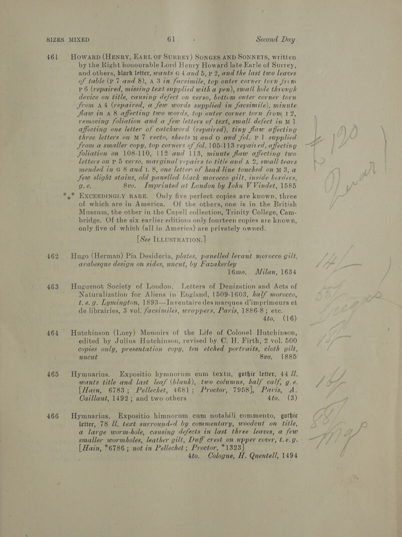 461 462 463 464 465 466 Howarp (Henry, EARL OF SuRREY) SONGES AND SONNETS, written by the Right honourable Lord Henry Howard late Earle of Surrey, and others, black letter, wants G 4 and 5, p 2, and the last two leaves of table (p 7 and 8), A 3 in facsimile, top outer corner torn Jrvm P 6 (repaired, missing text supplied witha pen), small hole through device on title, causing defect on verso, bottom outer corner torn From A 4 (repaired, a few words supplied in facsimile), minute flaw in A 8 affecting two words, top outer corner torn from t 2, removing foliation and a few letters of teat, small defect in M1 affecting one letter of catchword (repaired), tiny flaw affecting three letters on M7 recto, sheets Mand o and fol. P11 supplied From a smaller copy, top corners of fol. 105-113 repai ed, affecting Joliation on 108-110, 112 and 113, minute flaw affecting two letters on P 5 verso, marginal repairs to title and A 2, small tears mended in G 8 and 1. 8, one letter of head-line touched on™M 3, a Sew slight stains, old panelled black morocco gilt, inside borders, g.é. 8vo. ILmprinted at London by Iohn V Vindet, 1585 % of which are in America. Of the others, one is in the British Museum, the other in the Capell collection, Trinity College, Cam- bridge. Of the six earlier editions only fourteen copies are known, only five of which (all in America) are privately owned. [See ILLUSTRATION. | Hugo (Herman) Pia Desideria, plates, panelled levant morocco gilt, arabesque design on sides, uncut, by Kazakerley 16mo. Milan, 1634 Huguenot Society of London. Letters of Denization and Acts of Naturalization for Aliens in England, 1509-1603, half morocco, t.e.g. Lymington, 1893—Inventaire des marques d’imprimeurs et de librairies, 3 vol. facsimiles, wrappers, Paris, 1886-8 ; ete. 4to, (16). Hutchinson (Lucy) Memoirs of the Life of Colonel Hutchinson, edited by Julius Hutchinson, revised by C. H. Firth, 2 vol. 500 copies only, presentation copy, ten etched portraits, cloth gilt, uncut 8vo. 1885 Hymnarius. Expositio hymnorum cum textu, gothic letter, 44 JZ. wants title and last leaf (blank), two columns, half calf, g. e. [Hain, 6783; Pellechet, 4681; Proctor, 7958], Paris, A. Caillaut, 1492; and two others 4to. (3) Hymnarius. Expositio himnorum cum notabili commento, gothic letter, 78 Ul. teat surrounded by commentary, woodcut on title, a large worm-hole, causing defects in last three leaves, a few smaller wormholes, leather gilt, Duff crest on upper cover, t.e.g. [ Hain, *6786; not in Pellechet ; Proctor, *1323] | 4to. Cologne, H. Quentell, 1494