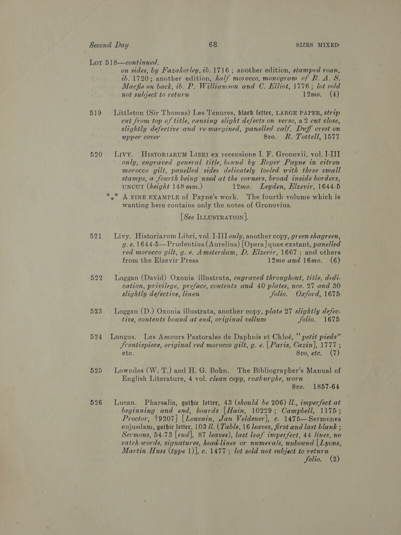 Lot 518—continued. 3 on sides, by Fazakerley, ib. 1716 ; another edition, stamped roan, ib. 1720; another edition, ha/f morocco, monogram of BR. A.SN. Macfie i back, ib. P. Williamson and C. Elliot, 1776; lot sold not subject to return 12mo. (4) 519 - Littleton (Sir Thomas) Les Tenures, black letter, LARGE PAPER, st77p cut from top of title, causing slight defects on verso, a2 cut close, slightly defective and re-margined, panelled calf, Duff crest on upper cover 8vo. FR. Tottell, 1577 520 Livy. HuisroriaArum Lipri ex recensione I. F. Gronovii, vol. I-III only, engraved general title, bound by Roger Payne in citron morocco gilt, panelled sides delicately tooled with three small stamps, a fourth being used at the corners, broad inside borders, uNncuT (height 148 mm.) 12mo. Leyden, Elzevir, 1644-5 A FINE EXAMPLE of Payne’s work. The fourth volume which is wanting here contains only the notes of Gronovius. [See ILLUSTRATION ]. 521 Livy. Historiarum Libri, vol. I-III only, another copy, green shagreen, g. e. 1644-5—Prudentius (Aurelius) [Opera] quae exstant, panelled red morocco gilt, g. e. Amsterdam, D. Elzevir, 1667 ; and others from the Elzevir Press 12mo and 16mo. (6) 522 Loggan (David) Oxonia illustrata, engraved throughout, title, dedt- cation, privilege, preface, contents and 40 plates, nos. 27 and 30 slightly defective, linen folio. Oxford, 1675 523 Loggan (D.) Oxonia illustrata, another copy, plate 27 slightly defec- tive, contents bound at end, original vellum Fou. 1645 524 Longus. Les Amours Pastorales de Daphnis et Chloé, “ petet pieds” JSrontispiece, original red morocco gilt, g. e. | Paris, Cazin], 1777 ; ete. 8vo, etc. (7) 525 Lowndes (W. T.) and H. G. Bohn. The Bibliographer’s Manual of English Literature, 4 vol. clean copy, roxburghe, worn —8vo. 1857-64 526 Lucan. Pharsalia, gothic letter, 43 (should be 206) Ul., imperfect at als and end, boards |Hain, 10229; Campbell, 1175; Proctor, 9207] [Louvain, Jan Veldener], c. 1475—Sermones ADEN Ts. gothic letter, 103 1. (Table, 16 leaves, first and last blank ; Sermons, 54-73 [end], 87 leaves), last leaf imperfect, 44 lines, Yo catch-words, signatures, head-lines or numerals, unbound LLavens: Martin Huss (type eye ec, L4G lot sola not subject to return folio. (2)