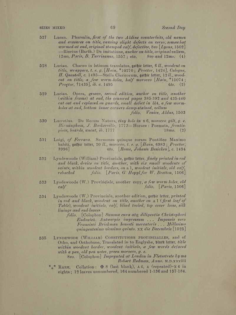 527 530 533 534 535 Lucan. Pharsalia, first of the two Aldine counterfeits, old names and erasures on title, causing slight defects on verso, somewhat wormed at end, original stamped calf, defective, 8vo | Lyons, 1502] —liccius (Barth.) De imitatione, anchor on title, original vellum, 12mo, Paris, B. Turrisanus, 1557 ; ete. 8vo and 12mo: (4) Lucian. Charon in latinum translatus, gothic letter, 6 Z/., woodcut on title, wrappers, t. e. g. |Hain, *10270; Proctor, 1424], Cologne, H. Quentell, c. 1495—Stella Clericorum, gothic letter, 12 //., wood- cut on title, a few worm-holes, half morocco [Hain, *15074 ; Progtor, +1435], ib. c. 1495 4to. (2) Lucian. Opera, graece, second edition, anchor on title, another (within frame) at end, the censored pages 385-392 and 435-440 cut out and replaced on guards, small defect in 884, a few worm- holes at end, bottom inner corners damp-stained, vellum folio. Venice, Aldus, 1503 Lucretius.. De Rerum Natura, teny hole in $6, morocco gilt, g. e. Birmingham, J. Baskerville, 1773— Horace : Poemata, jfrontis- piece, boards, uncut, ib. 1777 18mo. (2) Luigi, of Ferrara. Sermones quinque coram Pontifice Maximo habiti, gothic tetter, 20 7/., morocco, t. e.g. |Hain, 6983; Proctor; 3996] 4to. [Rome, Johann Besicken], c. 1494 Lyndewoode (William) Provinciale, gothte letter, finely printed in red and black, device on title, another, with six small woodcuts of saints, within woodcut borders, on a1, woodcut initials, old calf, rebacked folio. [Paris, G. Hopyl for W. Bretton, 1506] Lyndewoode (W.) Provineiale, another copy, a few worm-holes, old calf folio. { Paris, 1506] Lyndewoode (W.) Provinciale, another edition, gothic letter, printed in red and black, woodcut on title, another on A1 (first leaf of Table), woodcut initials, calf, blind tooled, top cover loose, silk linings and end-leaves folio. [Colophon] Summa cura atq diligentia Christophori Endouien. Antwerpie impressum ... Impensis vero Francisci Brickman honesti mercator7s ... Millesimo quingentesimo vicesimo quinto. xx die Decembris [1525] LYNDEWODE (WILLIAM) CONSTITUTIONS PROUINCIALLES, and of Otho, and Octhobone, Translated in to Englyshe, black letter, ¢2¢le within woodcut border, woodcut initials, a few words defaced with a pen, old pen notes, green morocco, g. é. 8vo. [Colophon] Zmprynted at London in Fletestrete by me Robert Redman, Anno. M.D.xxxiili