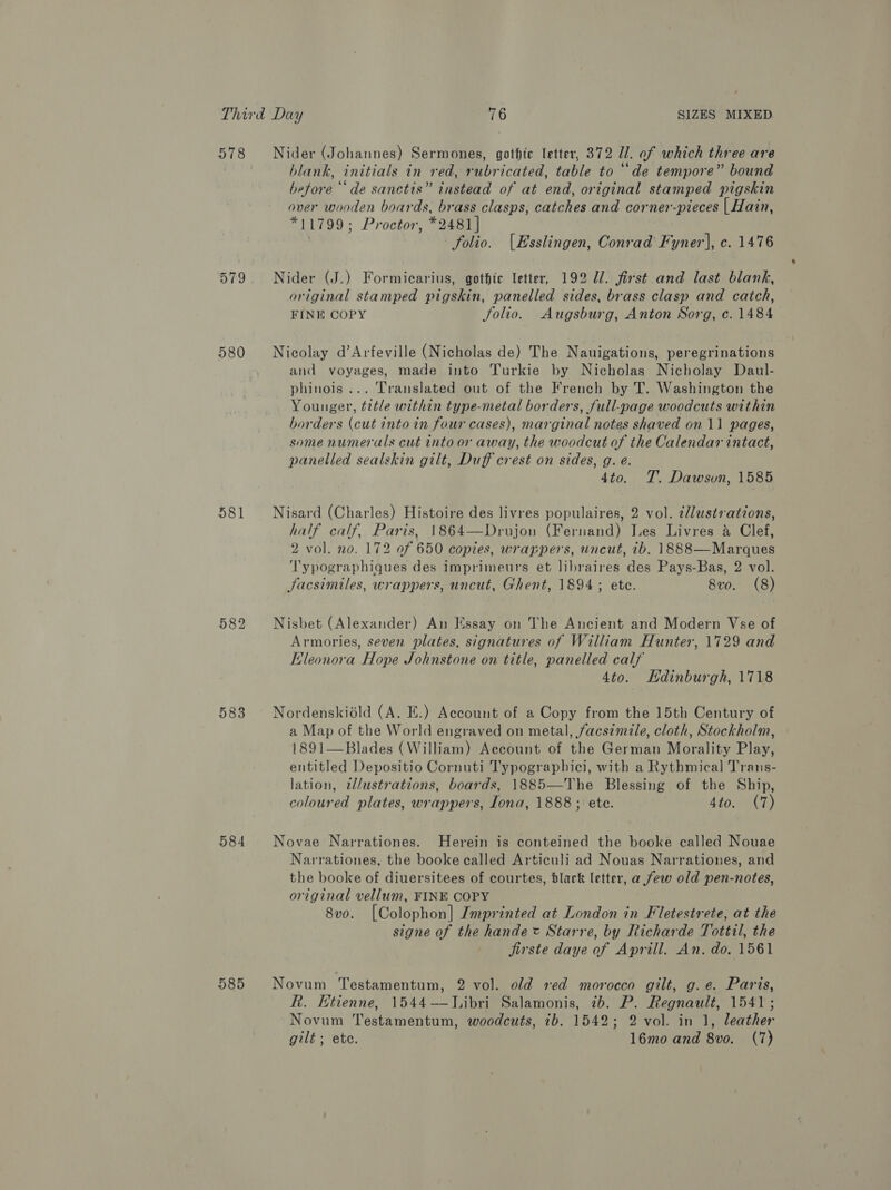 578 580 581 582 583 584 585 Nider (Johannes) Sermones, gothic letter, 372 Il. of which three are blank, initials in red, rubricated, table to “de tempore” bound before ‘de sanctis” instead of at end, original stamped pigskin over wooden boards, brass clasps, catches and corner-pieces | Hain, *11799; Proctor, *2481] , folio. (Esslingen, Conrad Fyner], c. 1476 Nider (J.) Formicarius, gothte letter, 192 7. first and last blank, original stamped pigskin, panelled sides, brass clasp and catch, FINE COPY Jolio. Augsburg, Anton Sorg, c. 1484 Nicolay d’Arfeville (Nicholas de) The Nauigations, peregrinations and voyages, made into Turkie by Nicholas Nicholay Daul- phinois ... Translated out of the French by T. Washington the Younger, title within type-metal borders, full-page woodcuts within borders (cut into in four cases), marginal notes shaved on 11 pages, some numerals cut into or away, the woodcut of the Calendar intact, panelled sealskin gilt, Duff crest on sides, g. e. 4to. T. Dawsvun, 1585 Nisard (Charles) Histoire des livres populaires, 2 vol. illustrations, half calf, Paris, 1864—Drujon (Fernand) Les Livres &amp; Clef, 2 vol. no. 172 of 650 copies, wrappers, uncut, ib, 1888 —Marques T'ypographiques des imprimeurs et libraires des Pays-Bas, 2 vol. facsimiles, wrappers, uncut, Ghent, 1894; ete. 8vo. (8) Nisbet (Alexander) An Essay on The Ancient and Modern Vse of Armories, seven plates, signatures of William Hunter, 1729 and Eleonora Hope Johnstone on title, panelled calf 4to. Edinburgh, 1718 Nordenskiédld (A. E.) Account of a Copy from the 15th Century of a Map of the World engraved on metal, facs¢mile, cloth, Stockholm, 1891—Blades (William) Account of the German Morality Play, entitled Depositio Cornuti Typographici, with a Rythmical] Trans- lation, tl/ustrations, boards, 1885—The Blessing of the Ship, coloured plates, wrappers, Lona, 1888; ete. 4to. (7) Novae Narrationes. Herein is conteined the booke called Nouae Narrationes, the booke called Articuli ad Nouas Narrationes, and the booke of diuersitees of courtes, black letter, a few old pen-notes, original vellum, FINE COPY 8vo. [Colophon] Imprinted at London in Fletestrete, at the signe of the hande x Starre, by Richarde Tottil, the jirste daye of Aprill. An. do. 1561 Novum Testamentum, 2 vol. old red morocco gilt, g.e. Paris, R. Etienne, 1544-—WLibri Salamonis, 7b. P. Regnault, 1541; Novum Testamentum, woodcuts, ib. 1542; 2 vol. in 1, leather gilt ; ete. 16mo and 8vo. (7)