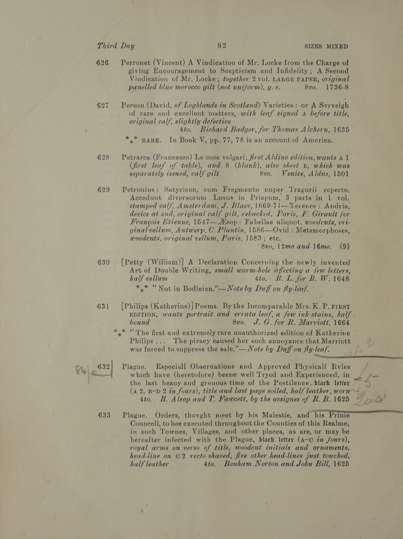 626 627 628 630 631 633 Perronet (Vincent) A Vindication of Mr. Locke from the Charge of giving Encouragement to Scepticism and Infidelity ; A Second Vindication of Mr. Locke; together 2 vol. LARGE PAPER, original panelled blue morocco gilt (not uniform), g. e. 8vo. 1736-8 Person (David, of Loghlands in Scotland) Varieties: or A Svrveigh of rare and excellent matters, with leaf signed A before title, original calf, slightly defective 4to. Richard Badger, for Thomas Alchorn, 1635 * xX x RARE. In Book V, pp. 77, 78 is an account of America. Petrarca (Francesco) Le cose volgari, first Aldine edition, wants A 1 (first leaf of table), and 8 (blank), also sheet B, which was separately issued, calf gilt 8vo. Venice, Aldus, 1501 Petronius: Satyricon, cum Fragmento nuper ‘Tragurii reperto. Accedunt diversorum Lusus in Priapum, 3 parts in 1 vol. stamped calf, Amsterdam, J. Blaev, 1669-71—Terence: Andria, device at end, original calf gilt, rebacked,. Paris, F. Girault for Francois Htienne, 1547—Asop: Fabellae aliquot, woodcuts, ort- ginal vellum, Antwerp, C. Plantin, 1586—Ovid : Metamorphoses, woodcuts, original vellum, Paris, 1583; ete. 8v0, 12mo and 16mo. (9) [Petty (William)] A Declaration Concerning the newly invented Art of Double Writing, small worm-hole affecting a few letters, half vellum 4to. KR. L. for Rk. W. 1648 */* “Not in Bodleian.”—WNote by Duff on fly-leaf. [Philips (Katherine)]Poems. By the Incomparable Mrs. K. P. F1RsT EDITION, wants portrait and errata leaf, a few ink-stains, half . bound 8vo. J. G. for Rk. Marriott, 1664 *.* “The first and extremely rare unauthorized edition of Katherine Philips... The piracy caused her such annoyance that Marriott was forced to suppress the sale.”—Note by Duff on fly-leaf. Plague. Especiall Obseruations and Approved Physical] Rvles which have (heretofore) beene well Tryed and Experienced, in the last heauy and greuous time of the Pestilence, black letter (A 2, B-D 2 tn fours), title and last page soiled, half leather, worn ™ 4to. B. Alsop and T. Fawcett, by the assignes of R. B. 1625 Plague. Orders, thovght meet by his Maiestie, and his Priuie Councell, to bee executed throughout the Counties of this Realme, in such Townes, Villages, and other places, as are, or may be hereafter infected with the Plague, black letter (A-c in fours), royal arms on verso of title, woodcut initials and ornaments, head-line on C2 recto shaved, five other head-lines just touched, half leather 4to. Bonham Norton and John Bill, 1625