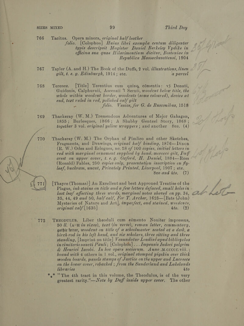 SIZES 766 767 768  MIXED oo Third Day Tacitus. Opera minora, original half leather folio. (Poleoton] Huius libri exempla centum diligenter typis descripsit Magister Daniel Berkeley Vpdike in officina sua quae Ililarimontium dicitur, Bostoniae in Republica Massachusettensi, 1904 Tayler (A. and H.) The Book of the Duffs, 2 vol. ¢llustrations, linen gilt, t. e. g. Hdinburgh, 1914; ete. a parcel Terence. [Title] Terentius cum quing comentis: v3 Donati, Guidonis, Calphurnii, Ascensii t Seruii, woodcut below title, the whole within woodcut border, woodcuts (some coloured), device at end, teat ruled in red, polished calf gilt F: Solio. Venice, for G. de Rusconibus, 1518 Thackeray (W. M.) Tremendous Adventures of Major Gahagan, 1855; Burlesques, 1866; A Shabby Genteel Story, 1868; together 3 vol. original yellow wrappers; and another 8vo. (4) Thackeray (W. M.) The Orphan of Pimlico and other Sketches, Fragments, and Drawings, orginal half binding, 1876—Dixon (R. W.) Odes and Eclogues, no. 28 ef 100 copies, initial letters in crest on upper cover, t. e.g. Oxford, H. Daniel, 1884—Ross (Ronald) Fables, 250 copies only, presentation inscription on fly- leaf, buckram, uncut, Privately Printed, Liverpool, 1907; ete. 8v0 and Ato, (7) [Thayre (Thomas)] An Excellent and best Approued Treatise of the last leaf affecting three words, marginal notes shaved on is 34, Mysteries of Nakai and Art], imperfect, and stained, wocdcuts, original calf [1635] 4to. (2) THEODULUS. Liber theoduli cum cédmento Nouiter impressus, 50 Ul. (A-H in sixes), teat (in verse), roman letter, commentary, gothic letter, woodcut on title of a schoolmaster seated at a desk, a birch-rod in his left hand, and sia scholars, three sitting and three standing, [Imprint « on title] Venundatur Londintapud bibliopolas in cimiterio sancti Pauli; [Colophon]. . .I[mpensis Iudoci Beigie &amp; Henrici lacobi. In hoe opere sociorum. Anno .M.CCCCO.Viii. bound with 4 others in 1 vol., orginal stamped pigskin over thick wooden boards, panels stamps of Justice onthe upper and Lucreece on the lower cover, rebacked ; from the Sunderland and Lakelands libraries Ato greatest rarity.”—Vote by Duff inside upper cover, The other