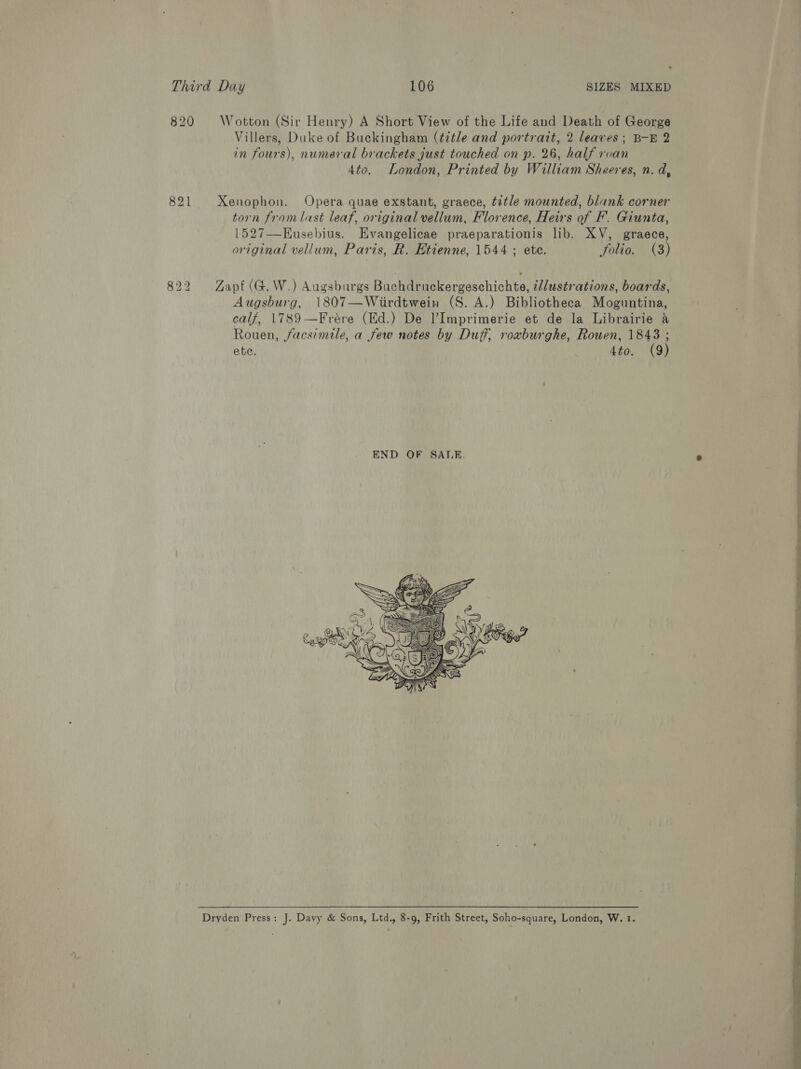 820 Wotton (Sir Henry) A Short View of the Life and Death of George Villers, Duke of Buckingham (¢itle and portrait, 2 leaves; B-E 2 in fours), numeral brackets just touched on p. 26, half roan 4to. London, Printed by William Sheeres, n. d, 821 Xenophon. Opera quae exstant, graece, title mounted, blank corner torn fromlast leaf, original vellum, Florence, Heirs of F. Giunta, 1527—Eusebius. Evangelicae praeparationis lib. XV, graece, original vellum, Paris, R. Etienne, 1544 ; ete. folio. (3) 822 Zapf (G.W.) Augsburgs Buchdruckergeschichte, 2/lustrations, boards, Augsburg, 1807—Wiirdtwein (S. A.) Bibliotheca Moguntina, calf, 1789 —Frére (Ed.) De l’Imprimerie et de la Librairie a Rouen, facsimile, a few notes by Duff, rowburghe, Rouen, 1843 ; ete. 4to. (9) END OF SALE. ‘  Dryden Press: J. Davy &amp; Sons, Ltd., 8-9, Frith Street, Soho-square, London, W. 1. 