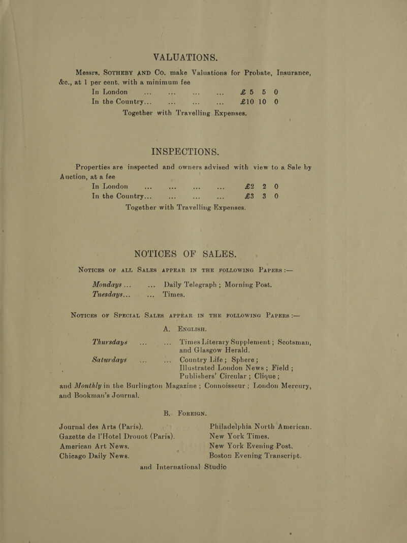 VALUATIONS. Messrs. SOTHEBY AND Co. make Valuations for Probate, Insurance, &amp;c., at 1 per cent. with a minimum fee In London a a mie ae £5 5 0 In the Country... it % ie £10 10 O Together with Travelling Expenses. INSPECTIONS. Properties are inspected and owners advised with view to a Sale by Auction, at a fee In London oa — “@ me are Be O In the Country... ae ae re we <3! 0 Together with Travelling Expenses. NOTICES OF SALES. Norices oF ALL SALES APPEAR IN THE FOLLOWING Papers :— Mondays ... ..» Daily Telegraph ; Morning Post. Tuesdays... fs, LIMES, Norices oF SPECIAL SALES APPEAR IN THE FOLLOWING PaAprERs :— A. ENGLISH. Thursdays... ... ‘Limes Literary Supplement ; Scotsman, and Glasgow Herald. Saturdays... .... Country Life; Sphere; Illustrated London News; Field ; Publishers’ Circular ; Clique ; and Monthly in the Burlington Magazine ; Connoisseur ; London Mercury, and Bookman’s Journal. B.. ForEIGN. Journal des Arts (Paris). e:' Philadelphia North ‘American. Gazette de l’Hotel Drouot (Paris). New York Times. American Art News. New York Evening Post. Chicago Daily News. ; Boston Evening Transcript. and International Studio