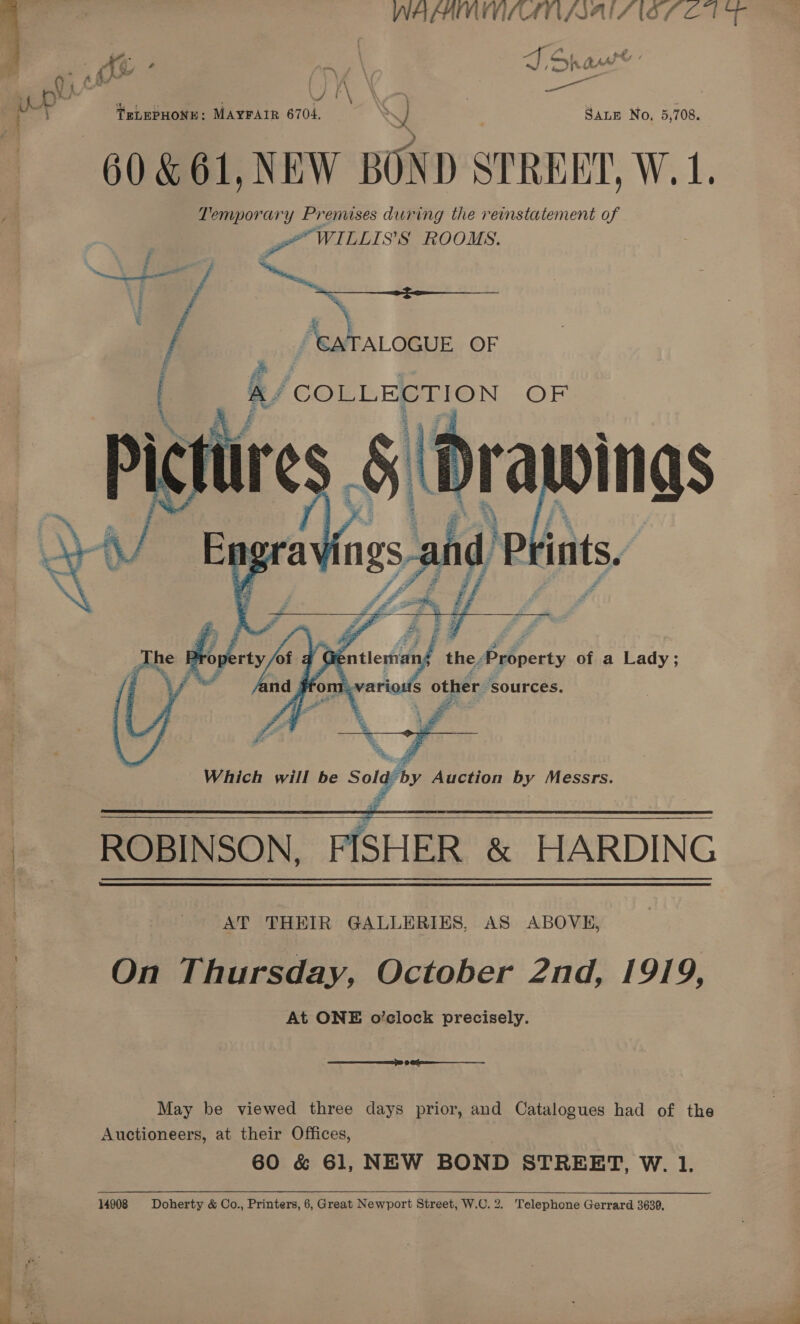 WAFAMMILATN AAI IOS OUT Me: Ae 4 a7 \ JSh ar rip a S] i ; TELEPHONE: MAYFAIR 6704.  SALE No. 5,708. 60. &amp; 61, NEW BOND SPREE, Wrote ym Temporary Prenuses during the reinstatement of Pa WILLIS’S ROOMS. / caTALOGUE OF   AY COLLECTION G)   ROBINSON, epee &amp; HARDING AT THEIR GALLERIES, AS ABOVE, | On Thursday, October 2nd, 1919, At ONE o’clock precisely. May be viewed three days prior, and Catalogues had of the Auctioneers, at their Offices, 60 &amp; 61, NEW BOND STREET, W. 1. 14908 Doherty &amp; Co., Printers, 6, Great Newport Street, W.C. 2. Telephone Gerrard 3639,
