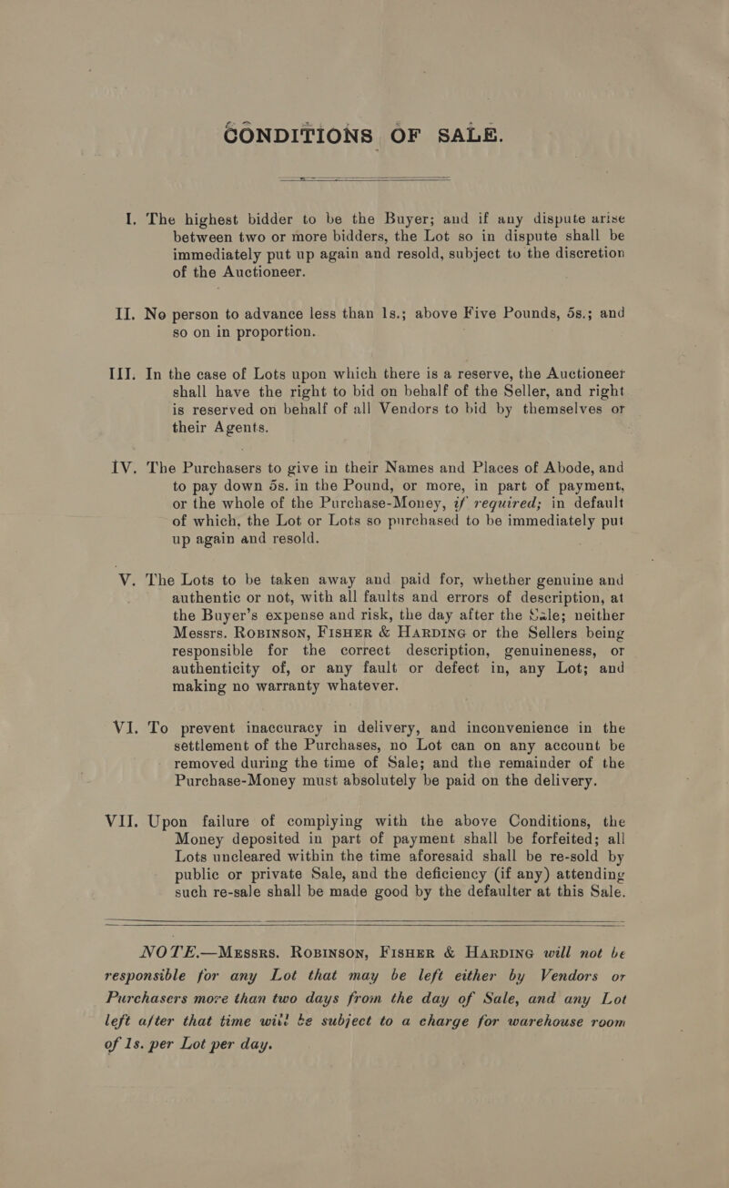 CONDITIONS OF SALE.  ia ——— J  between two or more bidders, the Lot so in dispute shall be immediately put up again and resold, subject tu the discretion of the Auctioneer. so on in proportion. 3 In the case of Lots upon which there is a reserve, the Auctioneer shall have the right to bid on behalf of the Seller, and right is reserved on behalf of all Vendors to bid by themselves or their Agents. The Purchasers to give in their Names and Places of Abode, and to pay down ds. in the Pound, or more, in part of payment, or the whole of the Purchase-Money, tf required; in default of which, the Lot or Lots so purchased to be immediately put up again and resold. authentic or not, with all faults and errors of description, at the Buyer’s expense and risk, the day after the Sale; neither Messrs. Ropinson, FisHER &amp; Harpine or the Sellers being responsible for the correct description, genuineness, or authenticity of, or any fault or defect in, any Lot; and making no warranty whatever. To prevent inaccuracy in delivery, and inconvenience in the settlement of the Purchases, no Lot can on any account be removed during the time of Sale; and the remainder of the Purchase-Money must absolutely be paid on the delivery. Upon failure of compiying with the above Conditions, the Money deposited in part of payment shall be forfeited; all Lots uncleared within the time aforesaid shall be re-sold by public or private Sale, and the deficiency (if any) attending such re-sale shall be made good by the defaulter at this Sale.     NOTE.—Messrs. Ropinson, FISHER &amp; HARDING will not be left after that time wit! be subject to a charge for warehouse room
