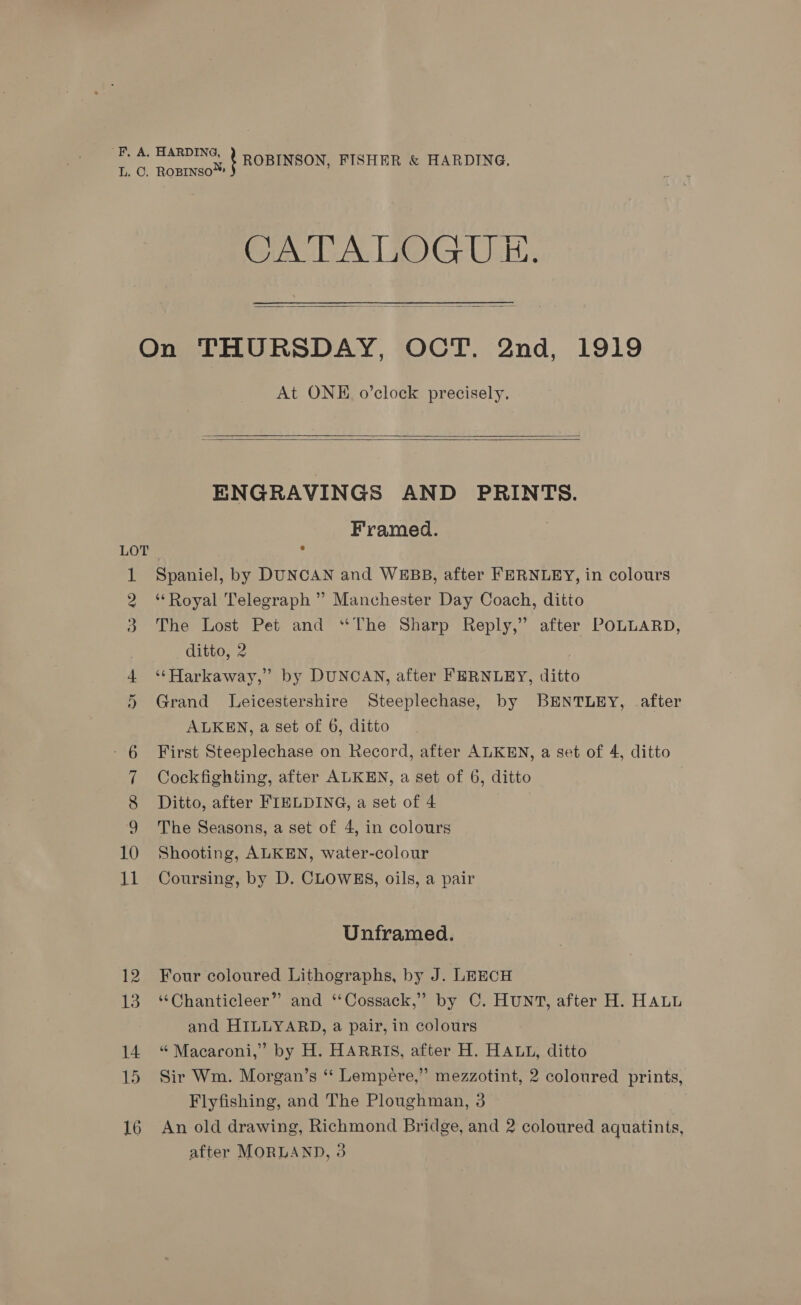 F, A. HARDING, o Roureant ROBINSON, FISHER &amp; HARDING. CA UAT POG ULE, ——— On THURSDAY, OCT. 2nd, 1919 At ONE o’clock precisely.    ENGRAVINGS AND PRINTS. Framed. LOT , Spaniel, by DUNCAN and WEBB, after FERNLEY, in colours ‘*Royal Telegraph ” Manchester Day Coach, ditto The Lost Pet and “The Sharp Reply,” after POLLARD, ditto, 2 ‘‘Harkaway,” by DUNCAN, after FERNLEY, ditto Grand Leicestershire Steeplechase, by BENTLEY, after ALKEN, a set of 6, ditto 6 First Steeplechase on Record, after ALKEN, a set of 4, ditto 7 Cockfighting, after ALKEN, a set of 6, ditto 8 Ditto, after FIELDING, a set of 4 9 The Seasons, a set of 4, in colours 10 Shooting, ALKEN, water-colour 11 Coursing, by D. CLOWES, oils, a pair Oo i ee Or Unframed. 12 Four coloured Lithographs, by J. LEECH 13 “Chanticleer” and ‘‘Cossack,” by C. HUNT, after H. HALL and HILLYARD, a pair, in colours 14 “Macaroni,” by H. HARRIS, after H. HALL, ditto 15 Sir Wm. Morgan’s *‘ Lempere,” mezzotint, 2 coloured prints, Flyfishing, and The Ploughman, 3 16 An old drawing, Richmond Bridge, and 2 coloured aquatints,
