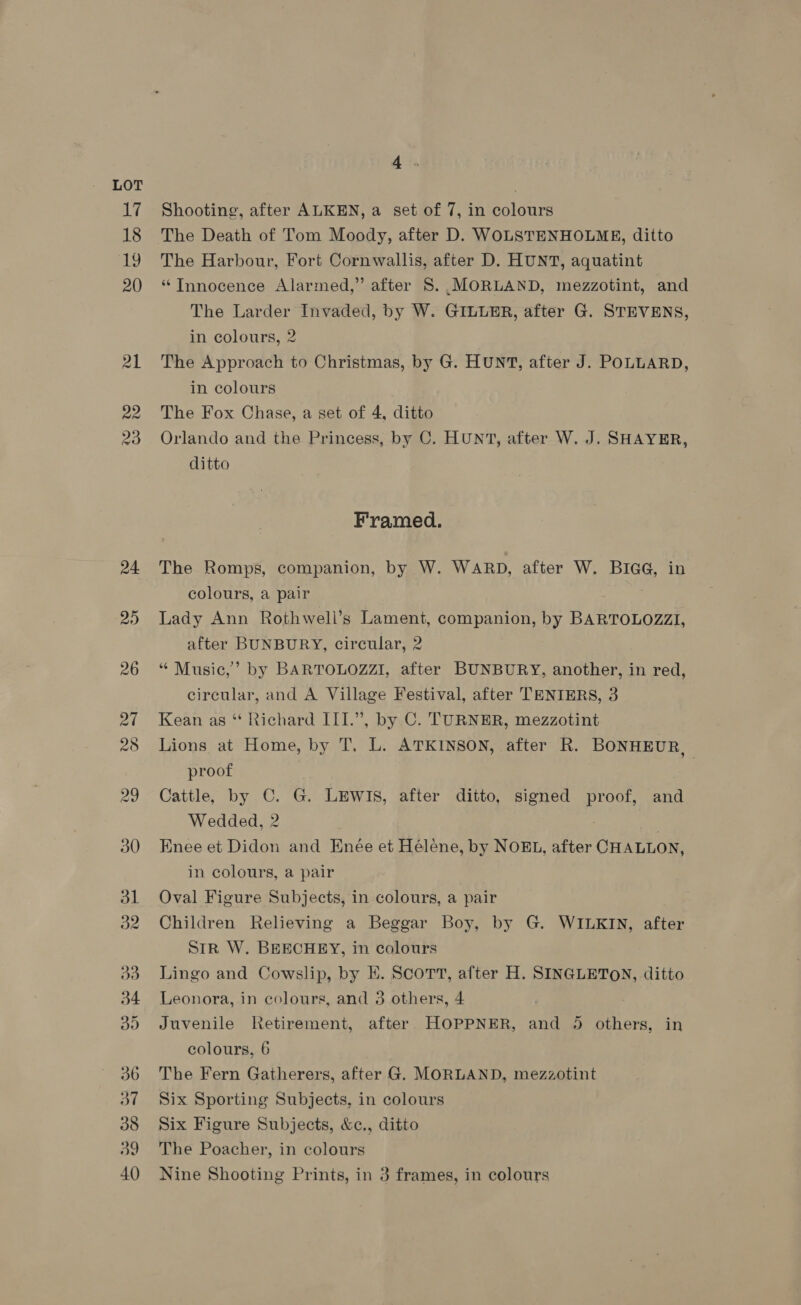 17 18 i) 20 21 22 23 24 20) Avs Shooting, after ALKEN, a set of 7, in colours The Death of Tom Moody, after D. WOLSTENHOLME, ditto The Harbour, Fort Cornwallis, after D. HUNT, aquatint “Tnnocence Alarmed,” after S. .MORLAND, mezzotint, and The Larder Invaded, by W. GILUER, after G. STEVENS, in colours, 2 The Approach to Christmas, by G. HUNT, after J. POLLARD, in colours The Fox Chase, a set of 4, ditto Orlando and the Princess, by C. HUNT, after W. J. SHAYER, ditto Framed. The Romps, companion, by W. WARD, after W. BIGG, in colours, a pair Lady Ann Rothwell’s Lament, companion, by BARTOLOZZI, after BUNBURY, circular, 2 “ Music,’ by BARTOLOZZI, after BUNBURY, another, in red, circular, and A Village Festival, after TENIERS, 3 Kean as “ Richard III.”, by C. TURNER, mezzotint Lions at Home, by T. L. ATKINSON, after R. BONHEUR, proof Cattle, by C. G. LEWIS, after ditto, signed proof, and Wedded, 2 . Enee et Didon and Enée et Hélene, by NOEL, after CHALLON, in colours, a pair Oval Figure Subjects, in colours, a pair Children Relieving a Beggar Boy, by G. WILKIN, after SiR W. BEECHEY, in colours Lingo and Cowslip, by EK. Scort, after H. SINGLETON, ditto Leonora, in colours, and 3 others, 4 Juvenile Retirement, after HOPPNER, and 5 others, in colours, 6 The Fern Gatherers, after G. MORLAND, mezzotint Six Sporting Subjects, in colours Six Figure Subjects, &amp;c., ditto The Poacher, in colours Nine Shooting Prints, in 3 frames, in colours