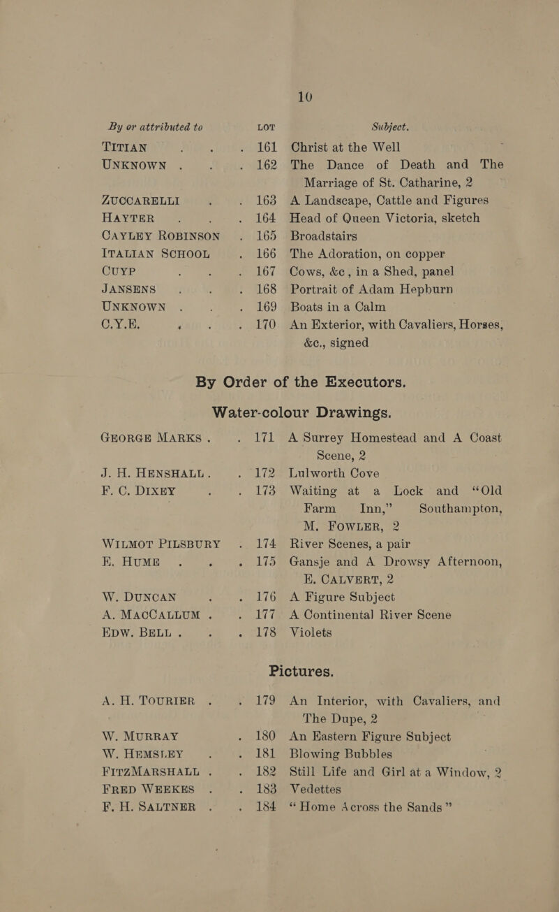 TITIAN UNKNOWN ZUCCARELLI HAYTER CAYLEY ROBINSON ITALIAN SCHOOL CUYP JANSENS UNKNOWN C.YOE, ‘ 161 162 163 164 165 166 167 168 169 170 10 Christ at the Well The Dance of Death and The Marriage of St. Catharine, 2 A Landscape, Cattle and Figures Head of Queen Victoria, sketch Broadstairs The Adoration, on copper Cows, &amp;c, in a Shed, panel Portrait of Adam Hepburn Boats in a Calm An Exterior, with Cavaliers, Horses, &amp;c., signed GEORGE MARKS. J. H. HENSHALL. F.. C. DIXEY WILMOT PILSBURY K. HUME W. DUNCAN A. MACCALLUM . EDW. BELL . A. H. TOURIER W. MURRAY W. HEMSLEY : FITZMARSHALL . FRED WEEKES F, H. SALTNER 171 A Surrey Homestead and A Coast Scene, 2 172 Lulworth Cove 173 Waiting at a Lock and “Old Farm, 4 Inn,” Southampton, M. FOWLER, 2 174 River Scenes, a pair 175 Gansje and A Drowsy Afternoon, EK. CALVERT, 2 176 A Figure Subject 177 A Continental River Scene 178 Violets Pictures. 179 An Interior, with Cavaliers, and The Dupe, 2 180 An Eastern Figure Subject 181 Blowing Bubbles 182 Still Life and Girl at a Window, 2 183 Vedettes 184 “Home Across the Sands ”