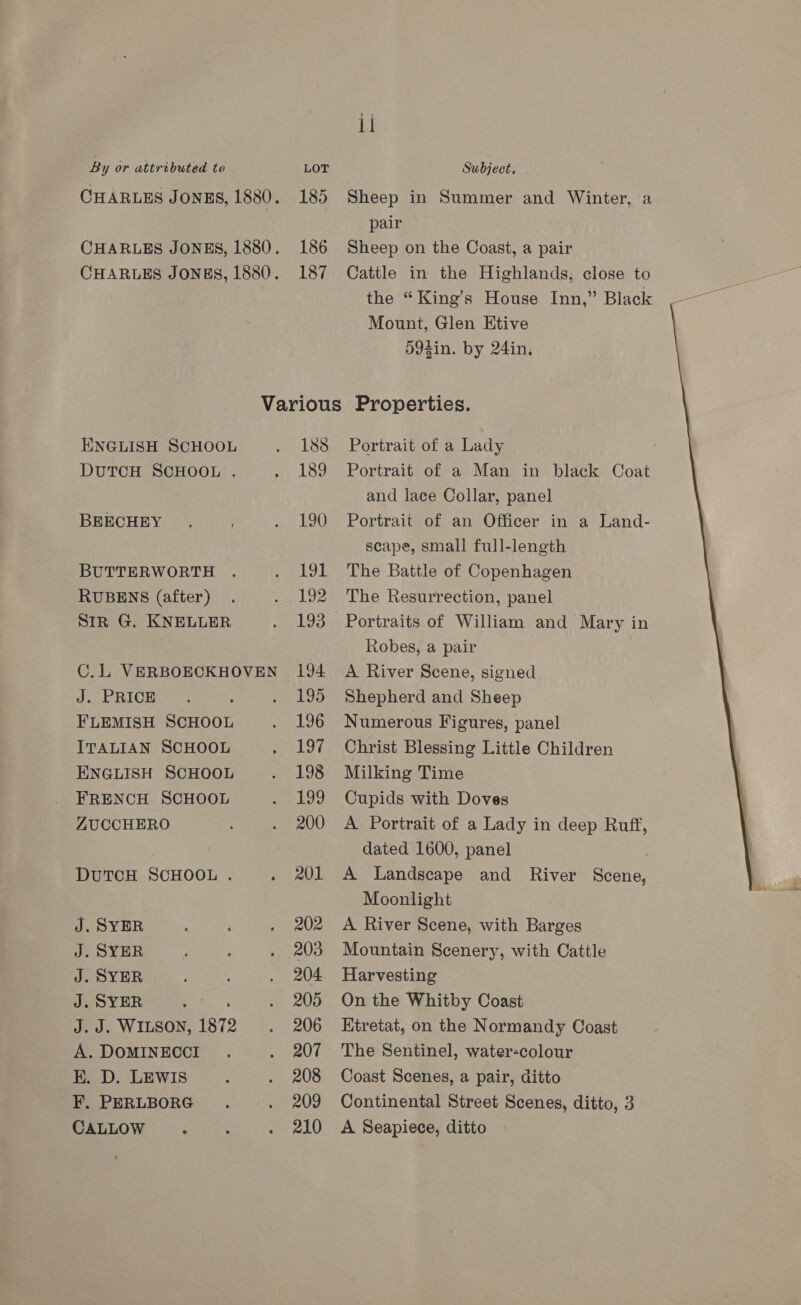 By or attributed to LOT Subject, CHARLES JONES, 1880. 185 Sheep in Summer and Winter, a pair CHARLES JONES, 1880. 186 Sheep on the Coast, a pair CHARLES JONES, 1880. 187 Cattle in the Highlands, close to 7 the “King’s House Inn,” Black Mount, Glen Etive 59fin. by 24in, Various Properties. ENGLISH SCHOOL . 188 Portrait of a Lady DUTCH SCHOOL . . 189 Portrait of a Man in black Coat and lace Collar, panel BEECHEY . . 190 Portrait of an Officer in a Land- scape, small full-length BUTTERWORTH . . 191 The Battle of Copenhagen RUBENS (after) . . 192 The Resurrection, panel Sin G. KNELLER . 193 Portraits of William and Mary in | Robes, a pair C.LVERBOECKHOVEN 194 A River Scene, signed  JE RICiae , . 195 Shepherd and Sheep FLEMISH SCHOOL . 196 Numerous Figures, panel ITALIAN SCHOOL . 197 Christ Blessing Little Children ENGLISH SCHOOL . 198 Milking Time FRENCH SCHOOL . 199 Cupids with Doves ZUCCHERO . 200 A Portrait of a Lady in deep Ruff, dated 1600, panel DUTCH SCHOOL . . 201 A Landscape and River Scene, Moonlight J. SYER . 202 A River Scene, with Barges J. SYER f : . 203 Mountain Scenery, with Cattle J. SYER . 204 Harvesting J. SYER : . 205 On the Whitby Coast J.J. WILSON, 1872 . 206 Hitretat, on the Normandy Coast A. DOMINECCI . . 207 The Sentinel, water-colour BK. D. LEWIS : . 208 Coast Scenes, a pair, ditto F. PERLBORG . . 209 Continental Street Scenes, ditto, 3