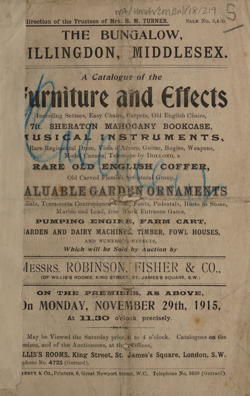 &amp; a eae ae. Lee  ‘ieee fe ae Meee talis/zi9 C direction of the Trustees of Mrs: H. M. _ TURNER. SALE No, 5,420, ~~ ——— eee eae eee :  ILLINGDON, ‘MIDDLESEX. | ete i ee Ser aang of PEE LIS a Catalans of the lid Cliects uanas ‘ANY BOOKCASE, iol de piper e, Guitar, Et Weapons,       I [oi  a ey ics * ee é ~ ste c ” a sad a aa Vera me ee dials, Terraseotta Centrepivse: NTIS: ets, PrLeMes: Baets a in Sioney, ot, Marble and Lead, Tron We. ork Entrance Gates, PUMPING ENGINE, FARM CART, Voge ihe DAIRY MACHINES, TIMBER, FOWL HOUSES, AND NUMERO! EFF RCTS, Which will be Soid by Auction by TESS ROBINSON, FISHER &amp; ¢ C0, ag WILLIS’S ROOMS, KING STHER (ie ST. JAMES’ Ss Aaa S.W.) of pen LA eR ae ta So wae         | ON THE. PREMISHS, AS ABOVE, : Jn MONDAY, NOVEMBER 29th, 1915, At 11.30 o clape. precisely. i ema pe ie Bias be Viewed the Saturday prior, A to 4 o’clock. Catalogues onthe mises, and of the Auctioneers, at tht FP Utlices, LLIS’S ROOMS, King Street, St “dames s Square, London, S.W. »phone No. 4725 (Gerrard).    eeternianramamer iit tole x AO ales TERTY. &amp; Co., Printers, 6, Great Newport siett, WwW. ne Telephone No. 3639 (Gerrard). A tot