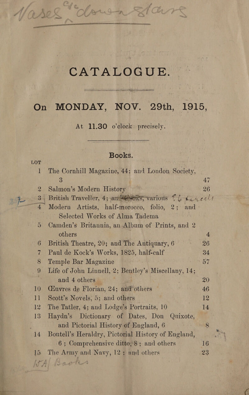 ? ALLEL LLL LLL ALI ARE NI IR BT tn SIL o CATALOGUE.  Or At 11.30 o’clock. precisely. Books. The Cornhill Magazine, 44; and London Society, 3 Salmon’s Modern Histaa British Traveller, 4; arrays Modern Artists, half-focko, folio, 2; and ~ Selected Works of Alma Tadema Camden’s Britannia, an Album of Prints, and 2 others British Theatre, 20; and The Antiquary, 6 Paul de Kock’s Works, 1825, half-calf Temple Bar Magazine Life of John Linnell, 2; Bentley s Miscellany, 14; and 4 others © Ciuvres de Florian, 24; and others Scott’s Novels, 5; and others The Tatler, 4; and Lodge’s Portraits, 10 Haydn’s Dictionary of Dates, Don Quixote, Boutell’s Heraldry, Pictorial History of England, 6; Comprehensive ditto, 8; and others   ry ids 9 26