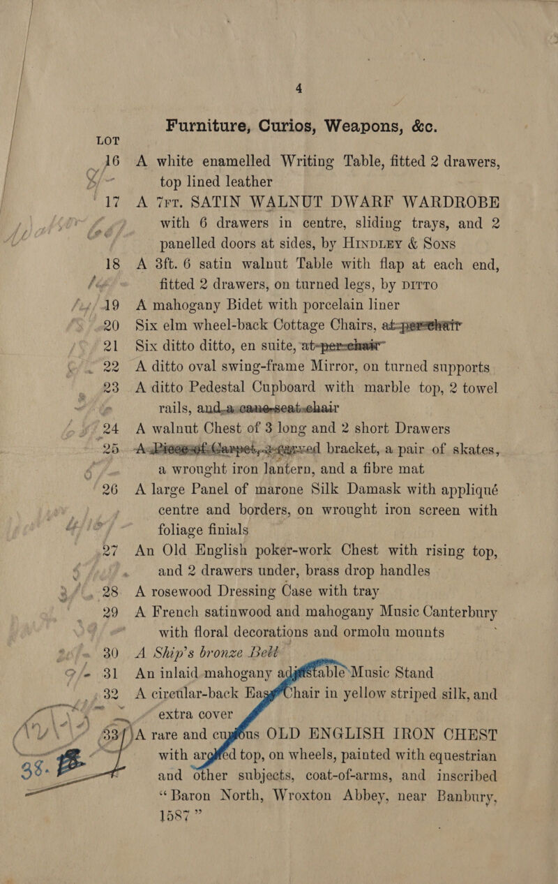 22  4 Furniture, Curios, Weapons, &amp;c. A white enamelled Writing Table, fitted 2 drawers, top lined leather A Trt. SATIN WALNUT DWARF WARDROBE with 6 drawers in centre, sliding trays, and 2 panelled doors at sides, by Hinpuey &amp; Sons A 3ft. 6 satin walnut Table with flap at each end, fitted 2 drawers, on turned legs, by pirro A mahogany Bidet with porcelain liner Six elm wheel-back Cottage Chairs, at: Six ditto ditto, en suite, at~persekan™ A ditto oval swing-frame Mirror, on turned supports A ditto Pedestal Cupboard with marble top, 2 towel rails, and.ascanerseat-chair A walnut Chest of 3 long and 2 short Drawers  a wrought iron lantern, and a fibre mat A large Panel of marone Silk Damask with appliqué centre and borders, on wrought iron screen with foliage finials An Old English poker-work Chest with rising top, and 2 drawers under, brass drop handles A rosewood Dressing Case with tray A French satinwood and mahogany Music Canterbury with floral decorations and ormolu mounts A Ship’s bronze Belt An inlaid mahogany adgftstable\Music Stand A ciretlar-back HaggUhair in yellow striped silk, and      us OLD ENGLISH IRON CHEST d top, on wheels, painted with equestrian and other subjects, coat-of-arms, and inscribed ‘Baron North, Wroxton Abbey, near Banbury, 1587 ”