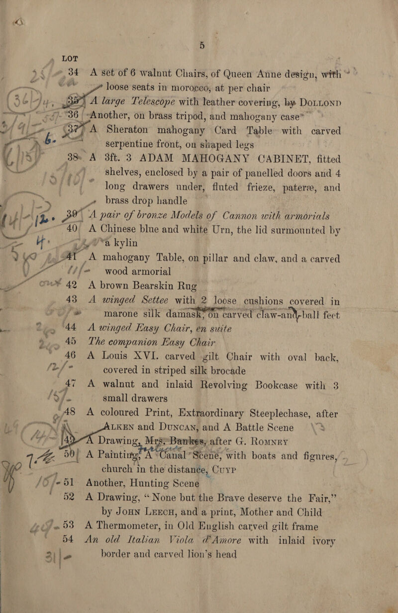 5 LOT ‘ny 44 34 A set of 6 walnut Chairs, of Queen Anne design, with ” i oe ” loose seats in moroceo, at per chair “ 3a” A large Telescope with leather covering, by Dotionp 7 al ey #36 | ‘Another, on brass tripod, and mahogany case”   ai | Too A Sheraton mahogany Card ‘Table with ca ry &amp;. ? cil Serpentine front, on shaped legs a Ay 38. A 3ft. 3 ADAM MAHOGANY CABINET, fitted eT .',&lt;) shelves, enclosed by a pair of panelled doors and 4 ia el Ma long drawers under, fluted frieze, pater, and : hs _» brass drop handle | / Lio | ie Sr A pair of bronze Models of Cannon with ar morials Fl /! ; 40 A Mees blue and white Urn, the lid surmounted by on af | —gh/ “a kylin ? KS y 36 A mahogany Table, on pillar and claw, and a carved # Pe at ‘if wood armorial — © 42K brown Bearskin Rug , 43 A winged Settee with 2 loose cushions covered in () Py a marone silk damask on carved” claw-antyball feet _ 44 A winged Kasy Chair, en suite 5... 45 The companion Easy Chair ‘alt 46 A Louis XVI. carved gilt Chair with oval back, (Lf covered in striped silk brocade - 47 A walnut and inlaid Revolving Bookcase with 3 ay A small drawers /A8 A coloured Print, Extraordinary Steeplechase, after 4 ON. LKEN and Duncan, and A Battle Scene , A Drawing, Mrs: ‘Bankes, after G. Rony | 1 0} a Painting, A° anal? Scene, with boats and figures, . ¥ church In the distance, Cuyp s /O/«S1- Another, Hunting Scene ' 52 &lt;A Drawing, “None but the Brave deserve the Fair,” by Joun Lercn, and a print, Mother and Child “53 A Thermometer, in Old English carved gilt frame BY fins An old Italian Viola d’ Amore with inlaid ivory border and carved lion’s head 