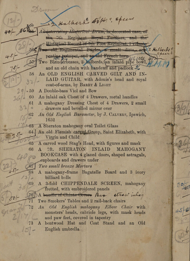      Two Blan TA 2) herds on mer (24, ey 4, jy) | f , and an old chain Say UN and pa ock &amp; at An OLD ENGLISH CARVED GILT AND IN- LAID GUITAR, with Adonis’s head and royal , coat-of-arms, by Barry &amp; Licat © «59 A Double-bass Viol and Bow 60 An inlaid oak Chest of 4 Drawers, metal handles 61 A mahogany Dressing Chest of 4 Drawers, < small . . drawers and bevelled mirror over 62 an Old English Barometer, by J. Catverr, Ipswich, ot 1652 “A Sheraton mahogany oval Toilet Glass An old Flemish cargeg.Group, Saint Elizabeth, with Virgin and Child A carved wood Stag’s Head, with figures and mask A ‘ft. SHERATON INLAID MAHOGANY . BOOKCASE with 4 glazed doors, shaped astragals, __eupboards and drawers under | | Two small bronze Mortars’ A mahogany-frame Bagatelle Board and 3 ivory billiard balls A 3-fold CHIPPENDALE SCREEN, mahogany - _efretted, with embroidered panels A barthrofChimte-Gorens fduy eltew / ~ Two Smokers’ Tables and 2 rail-back chairs . An Old English mahogany Elbow Chair with ° monsters’ heads, cabriole legs, with mask heads . and paw feet, covered in tapestry 73 A bentwood Hat and Coat Stand and an Old i English umbrella     
