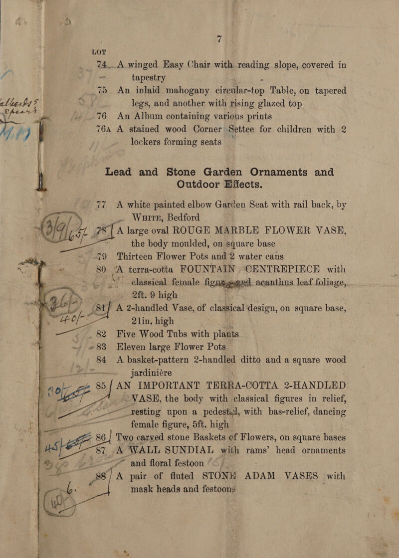 74... A winged Hasy Chair with reading slope, covered in tapestry z 7 An inlaid mahogany cirenlar-top Table, on tapered legs, and another with rising glazed top 76 An Album containing various prints 764 A stained wood Corner Settee for children with 2 lockers forming seats         Lead and Stone Garden Ornaments and Outdoor Effects. 77 A white painted elbow Garden Seat with rail back, by _» Watre, Bedford 78 | A large oval ROUGE MARBLE FLOWER VASE, - the body moulded, on square base 79 Thirteen Flower Pots and 2 water cans 80 “A terra-cotta FOUNTAIN ‘CENTREPIECE with Be classical female «god acanthus leaf foliage,. oe Rite) high 81] A 2-handled Vase, of classical design, on square base, : 21in. high . Five Wood Tubs with plants Hleven large Flower Pots A basket-pattern 2-handled ditto and a square wood ~— jardiniére AN IMPORTANT TERRA-COTTA 2-HANDLED VASE, the body with classical figures in relief, gist “resting upon a pedestal, with bas-relief, dancing he female figure, 5ft. high Bt - 86] Two carved stone Baskets ef Flowers, on square bases ot WE 87: ae WALL SUNDIAL with rams’ head ornaments | ie Me ~~ and floral festoon aaa 38, A pair of fluted STON ADAM VASES with mask heads and festoons    : f a . ie a ye eg  rex zt