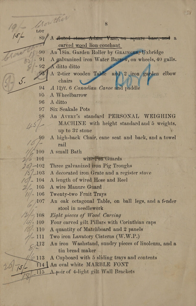     94 95 . 96 97 ye Uy ; /- 9 és, /- ) “100 gfe WI ae ye 103 Sif 104 ZL, 105 ///- 106 107 /bi/-5 08 (Lhe 109 b/- 410 arth) Ale A 2-tier Mash: Ta ea chairs | A 127t. 6 Canadian Canoe A Wheelbarrow A ditto Six Seakale Pots An Avery’s standard PERSONAL WEIGHING MACHINE with height standard and 5 weights,  ¢ Maddie up to 32 stone \ A high-back Chair, cane seat and back, and a towel rail A small Bath witerhet Guards Three galvanized iron Pig Troughs A decorated iron Grate and a register stove A length of wired Hose and Reel A wire Manure Guard Twenty-two Fruit Trays An oak octagonal Table, on ball legs, and a fender stool in needlework ight pieces of Wood Carving Four carved gilt Pillars with Corinthian caps A quantity of Matchboard and 2 panels Two iron Lavatory Cisterns (W.W.P.) An iron Washstand, sundry pieces of linoleum, and a tin bread maker A Cupboard with 5 sliding trays and contents 