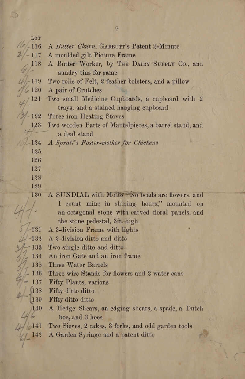 Low (2/116 2/-117 real: A Butter Churn, Garsurr’s Patent 2-Minute A moulded gilt Picture Frame A Butter Worker, by Tot Datry Suppiy Co., and sundry tins for same Two rolls of Felt, 2 feather bolsters, and a pillow A pair of Crutches Two small Medicine Cupboards, a cupboard with 2 trays, and a stained hanging cupboard Three iron Heating Stoves Two wooden Parts of Mantelpieces, a barrel stand, and a deal stand A Spratt’s Foster-mother for Chickens A SUNDIAL with Mott@NO heads are flowers, and I count mine in shining hours,’ mounted on an octagonal stone with carved floral panels, and the stone pedestal, 3ft. high A 3-division Frame with lights , A 2-division ditto and ditto Two single ditto and ditto An iron Gate and an iron frame Three Water Barrels Three wire Stands for flowers and 2 water cans Fifty ditto ditto Fifty ditto ditto A Hedge Shears, an edging shears, a spade, a Dutch hoe, and 3 hoes Two Sieves, 2 rakes, 3 forks, and odd garden tools A Garden Syringe and a patent ditto P