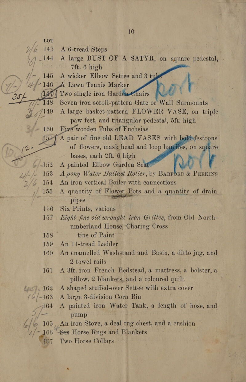 oy) SO We 148 LL) _ 144 4) f/- , 146  A 6-tread Steps A large BUST OF A SATYR, on we pedestal, 7ft. 6 high A wicker Elbow Settee and 3 t _ Lawn Tennis Marker Two single iron Gardé Noe Seven iron scroll-pattern Gate or Wall Surmounts A large basket-pattern FLOWER VASE, on triple paw feet, and triangular pedesta!, 5ft. high Live “wooden Tubs of Fuchsias af pair of fine old LEAD VASES with bak of flowers, mask head and loop h wiles, on ra re bases, each 2ft. 6 high ' A A painted Elbow Garden Seat” ee A pony Water Ballast Roller, by BARFORD &amp; PERKINS An iron vertical Boiler with connections    afestoons   A quantity of Flower Pots and a quantity of drain pipes ? Six Prints, various — Tight fine old wrought tron Grilles, from Old North- umberland House, Charing Cross tins of Paint An 1|1-tread Ladder An enamelled Washstand and Basin, a ditto jug, and 2 towel rails A 8ft. iron French Bedstead, a mattress, a bolster, a pulow, 2 blankets, and a colonred quilt A shaped stuffed-over Settee with extra cover A large 3-division Corn Bin A painted iron Water Tank, a length of hose, and pump _ An iron Stove, a deal rng chest, and a cushion  Two Horse Collars