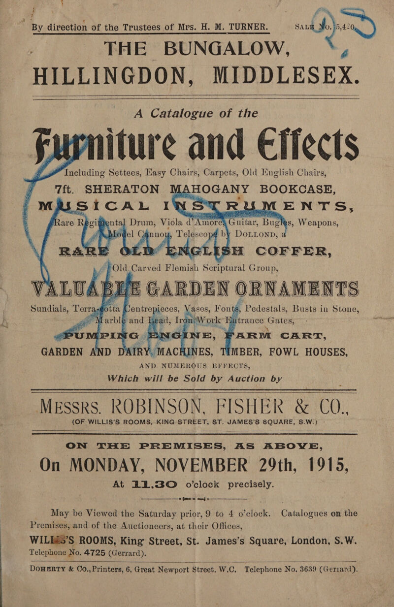 ~ . + | By direction of the Trustees of Mrs. H. M. TURNER. Fag te , THE BUNGALOW, ; HILLINGDON, MIDDLESEX. j aun and Effects yi ENTS, am ”  eae eee ae ae } iffental Drum, Viola d mare , Bug a: Riot: el Cé :              ee ic entre ‘a aan Fon a , Pedestals, Busts in ees gf Wevblp and Heat, I :  tg metous qu trance Gates, TAR CART, IMBER, FOWL HOUSES, AND NUMEROUS EFFECTS, Which will be Sold by Auction by Messrs. ROBINSON. FISHER &amp; CO. (OF WILLIS’S ROOMS, KING STREET, ST. JAMES’S SQUARE, S.W.) -    ON THE PREMISES, AS ABOVE, On MONDAY, NOVEMBER 29th, 1916, At 121.30 o’clock precisely.   pms +. auto May be Viewed the Saturday prior, 9 to 4 o’clock. Catalogues on the Premises, and of the Auctioneers, at their Offices, WILIés’S ROOMS, King Street, St. James’s Square, London, S.W. Telephone No. 4725 (Gerrard).   DOHERTY &amp; O0.,Printers, 6, Great Newport Street. W.C. Telephone No, 3639 (Gerrard).