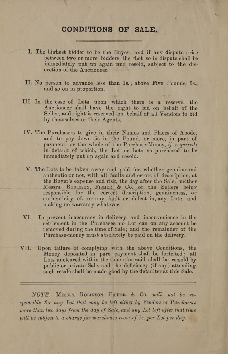 CONDITIONS OF SALE,  1. The highest bidder to be the Buyer; and if any dispute arise between two or more bidders the ot so in dispute shall be immediately put up again and resold, subject to the dis- cretion of the Auctioneer. II, No person to advance less than 1s.; above Five Pounds, 5s., and so on in proportion. III. In the case of Lots upon which there is a reserve, the Auctioneer shall have the right to bid on behalf of the Seller, and right is reserved on behalf of all Vendors to bid by themselves or their Agents. IV. The Purchasers to give in their Names and Places of Abode, and to pay down 5s in the Pound, or more, in part of payment, or the whole of the Purchase-Money, if required; in default of which, the Lot or Lots so purchased to be immediately put up again and resold. V. The Lots to be taken away and paid for, whether genuine and authentic or not, with all faults and errors of description, at the Buyer’s expense and risk, the day after the Sale; neither Messrs. Rosinson, Fisher &amp; Co. or the Sellers being responsible for the correct description, genuineness, or authenticity of, or any fault or defect in, any Lot; and making no warranty whatever. VI. To prevent inaccuracy in delivery, and inconvenience in the settlement in the Purchases, no Lot can on any acconnt be removed during the time of Sale; and the remainder of the Purchase-money must absolutely be paid on the delivery. VII. Upon failure of complying with the above Conditions, the Money deposited in part payment shall be forfeited; all Lots uncleared within the time aforesaid shall be re-sold by public or private Sale, and the deficiency (if any) attending such resale shall be made good by the detaulter at this Sale.   NOTE.—Meussrs. Ropinson, Fisher &amp; Co. will not be ~re- sponsible for any Lot that may be left either by Vendors or Purchasers more than two days from the day of Sale, and any Lot left after that time will be subject to a charge for warehouse rvom of 1s. per Lot per day.