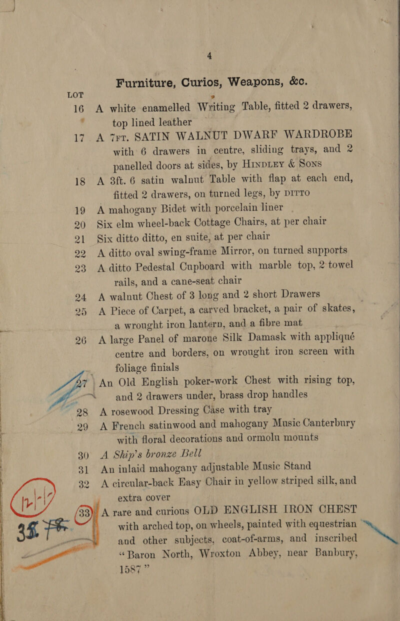 Furniture, Curios, Weapons, &amp;c. 16 A white enamelled Writing Table, fitted 2 drawers, top lined leather 17. A Trt. SATIN WALNUT DWARF WARDROBE with 6 drawers in centre, sliding trays, and 2 panelled doors at sides, by Hixpiey &amp; Sons ig A 3ft. 6 satin walnut Table with flap at each end, fitted 2 drawers, on turned legs, by prrro 19 A mahogany Bidet with porcelain liner 9() Six elm wheel-back Cottage Chairs, at per chair 2] Six ditto ditto, en suite, at per chair 99 A ditto oval swing-frame Mirror, on turned supports 93 A ditto Pedestal Cupboard with marble top, 2 towel rails, and a cane-seat chair 94 A walnut Chest of 3 long and 2 short Drawers 25 A Piece of Carpet, a carved bracket, a pair of skates, a wrought iron lantern, and a fibre mat 26 A large Panel of marone Silk Damask with appliqué centre and borders, on wrought iron screen with foliage finials 7 An Old English pire ate Chest with rising top, : if “and 2 drawers under, brass drop handles : 28 A rosewood Dressing Case with tray | 99 A French satinwood and mahogany Music Canterbury with floral decorations and ormolu mounts 30 A Ship's bronze Bell An inlaid mahogany adjustable Music Stand A circular-back Easy Chair in yellow striped silk, and | extra cover A rare and curious OLD EN GLISH IRON CHEST with arched top, on wheels, painted with equestrian - and other subjects, coat-of-arms, and inscribed ‘Baron North, Wroxton Abbey, near Banbury, 1587”     