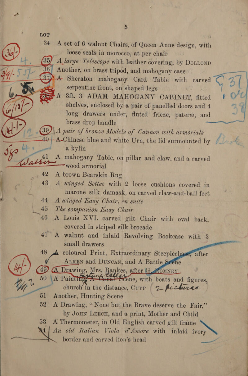 LOT loose seats in morocco, at. per chair ) A large Telescope with leather covering, by Dottonp | Another, on brass tripod, and Pliedny case” Beasts 37A-A- Sheraton mahogany Card Table with re 4B | | f serpentine front, on shaped legs A 3ft. 3 ADAM MAHOGANY CABINET, fitted t © | shelves, enclosed by a pair of panelled doors and 4 2 long drawers under, fluted frieze, pateree, ad 0 brass drop handle © .B9)\A pair of bronze Models of Cannon with armorials <A Chines blue and white Urn, the lid surmounted by b. teal ony be ee a kylin J 7 . oe A mahogany Table, on pillar and claw, and a carved | Ad abbr wood armorial _, 42 A brown Bearskin Rug 34 A set of 6 walnut Chairs, of Queen Anne design, with CY)        » 48 A winged Settee with 2 loose cushions covered in mo) marone silk damask, on carved claw-and-ball feet w 44 A winged Easy Chair, en suite 45 The companion Easy Chair 46 A Louis XVI. carved gilt Chair with oval back, covered in striped silk brocade 47 A walnut and inlaid Revolving Bookcase with 3 small drawers : coloured Print, ad Shaan Steeplechase     1 50 \A PaintiteeA—CenetStene, with boats and figures, Uy * et church’ in the distance, Cuyp § 2. ficckhizan 51 Another, Hunting Scene | 52 A Drawing, “ None but the Brave deserve the Fair,” by Jonn Leecu, and a print, Mother and Child 53 A Thermometer, in Old English carved gilt frame NG ory 4] An old Italian Viola d’ Amore with inlaid iy Cie: border and carved lion’s head - 