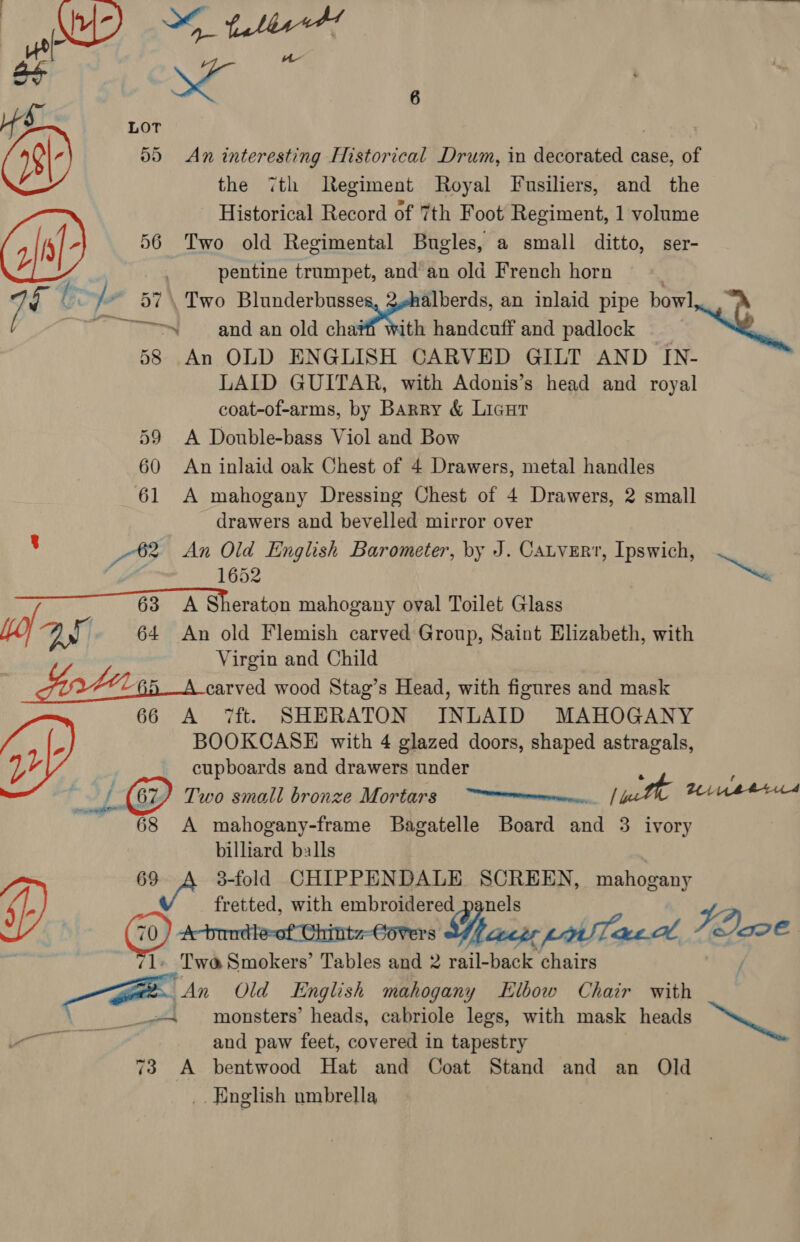 B+ 4s Lot | 05 An interesting Historical Drum, in decorated case, of the 7th legiment Royal Fusiliers, and the Historical Record of 7th Foot Regiment, 1 volume 56 Two old Regimental Bugles, a small ditto, ser- pentine trumpet, and an old French horn © 7e on / ~ 57. Two Blunderbusse alberds, an inlaid pipe bowl ~~~ and an old cha#ff with handcuff and padlock — ~O 58 An OLD ENGLISH CARVED GILT AND IN- LAID GUITAR, with Adonis’s head and royal coat-of-arms, by Barry &amp; Licut 59 A Double-bass Viol and Bow 60 An inlaid oak Chest of 4 Drawers, metal handles 61 A mahogany Dressing Chest of 4 Drawers, 2 small drawers and bevelled mirror over ’ 88 An Old English Barometer, by J. Catvert, Ipswich, ; 1652 ~ +63 A Sheraton mahogany oval Toilet Glass yo 64 An old Flemish carved Group, Saint Elizabeth, with Virgin and Child | FOAL GA carved wood Stag’s Head, with figures and mask 66 A 7ft. SHERATON INLAID MAHOGANY BOOKCASE with 4 glazed doors, shaped astragals, Wg : cupboards and drawers pe ag f @ Two small bronze Mortars uth inser 68 A mahogany-frame aa orseg Board et 3 ivory billiard balls 69 Xe 3-fold CHIPPENDALE SCREEN, maliosany v fretted, with embroidered aed gy Two Smokers’ Tables and : rail-back chairs / ~ An Old English mahogany Elbow Chair with monsters’ heads, cabriole legs, with mask heads tt i and paw feet, covered in tapestry _. English umbrella, 