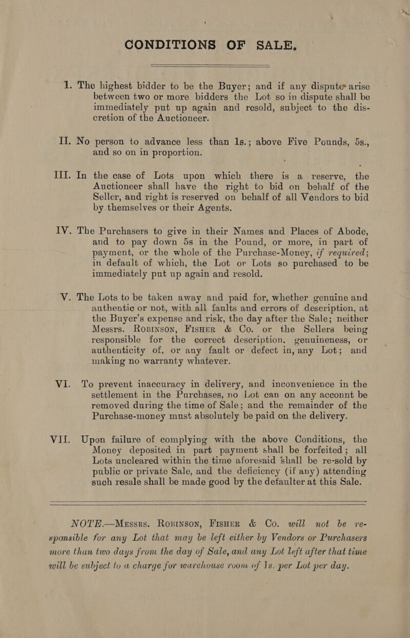 1. The highest bidder to be the Buyer; and if any dispute arise between two or more bidders the Lot so in dispute shall be immediately put up again and resold, subject to the dis- cretion of the Auctioneer. II. No person to advance less than lg.; above Five Pounds, 5s., and so on in proportion. IIT. In the case of Lots upon which there is a _ reserve, the Auctioneer shall have the right to bid on behalf of the Seller, and right is reserved on behalf of all Vendors to bid by themselves or their Agents. IV. The Purchasers to give in their Names and Places of Abode, and to pay down 5s in the Pound, or more, in part of payment, or the whole of the Purchase-Money, if required; in default of which, the Lot or Lots so purchased to be immediately put up again and resold. V. The Lots to be taken away and paid for, whether genuine and authentic or not, with all faults and errors of description, at the Buyer’s expense and risk, the day after the Sale; neither Messrs. Rosinson, Fisoer & Co. or the Sellers being responsible for the correct description, genuineness, or authenticity of, or any fault or defect in, any Lot; and making no warranty whatever. VI. To prevent inaccuracy in delivery, and inconvenience in the settlement in the Purchases, no Lot can on any acconnt be removed during the time of Sale; and the remainder of the Purchase-money must absolutely be paid on the delivery. VII. Upon failure of complying with the above Conditions, the Money deposited in part payment shall be forfeited; all Lots uncleared within the time aforesaid shall be re-sold by public or private Sale, and the deficiency (if any) attending such resale shall be made good by the defaulter at this Sale. NOTEH.—Messrs. Ropinson, FisHer & Co. will not be re- sponsible for any Lot that may be left either by Vendors or Purchasers more than two days from the day of Sale, and any Lot left after that time will be subject to w charge for warehouse room of 1s. per Lot per day.