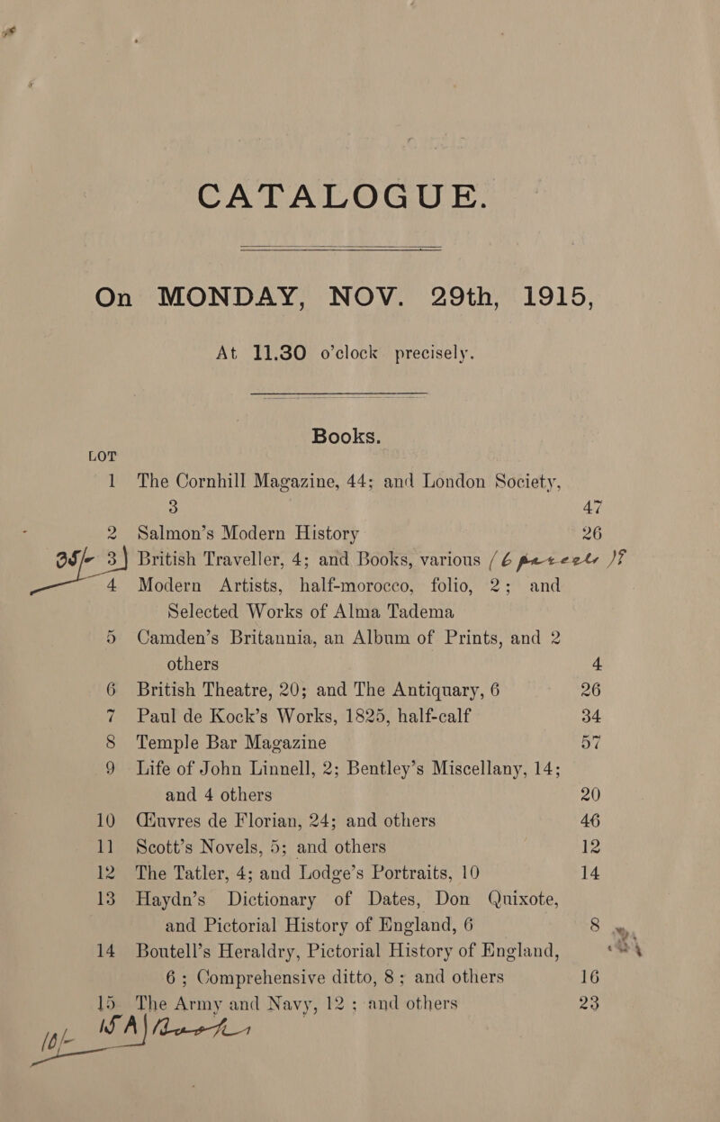 CATALOGUE. On MONDAY, NOV. 29th, 1915, At 11.80 o’clock precisely. Books. LOT 1 The Cornhill Magazine, 44; and London Society, 3 47 : 2 Salmon’s Modern History 26 “ost British Traveller, 4; and Books, various /é poteetl Mf 4 Modern Artists, half-morocco, folio, 2; and 7 Selected Works of Alma Tadema 5 Camden’s Britannia, an Album of Prints, and 2 others 4 6 British Theatre, 20; and The Antiquary, 6 26 7 Paul de Kock’s Works, 1825, half-calf 34 S Temple Bar Magazine a7 9 Life of John Linnell, 2; Bentley’s Miscellany, 14; and 4 others 20 10 Qéuvres de Florian, 24; and others 46 11 Scott’s Novels, 5; and others 12 12 The Tatler, 4; and Lodge’s Portraits, 10 14 13. Haydn’s Dictionary of Dates, Don Quixote, and Pictorial History of England, 6 8 14 Boutell’s Heraldry, Pictorial History of England, Oy 6; Comprehensive ditto, 8; and others 16 15. The Army and Navy, 12 ; and others 23 Can) mas